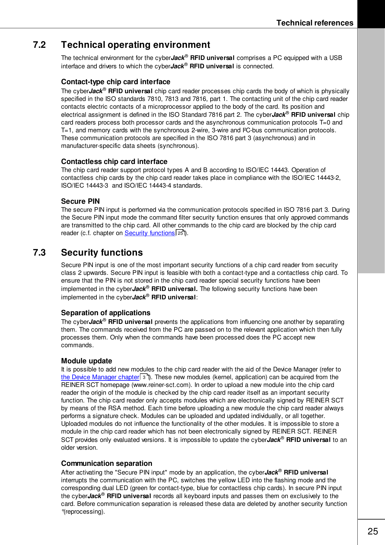 Technical references257.2 Technical operating environmentThe technical environment for the cyberJack&reg; RFID universal comprises a PC equipped with a USBinterface and drivers to which the cyberJack&reg; RFID universal is connected.Contact-type chip card interfaceThe cyberJack&reg; RFID universal chip card reader processes chip cards the body of which is physicallyspecified in the ISO standards 7810, 7813 and 7816, part 1. The contacting unit of the chip card readercontacts electric contacts of a microprocessor applied to the body of the card. Its position andelectrical assignment is defined in the ISO Standard 7816 part 2. The cyberJack&reg; RFID universal chipcard readers process both processor cards and the asynchronous communication protocols T=0 andT=1, and memory cards with the synchronous 2-wire, 3-wire and I&sup2;C-bus communication protocols.These communication protocols are specified in the ISO 7816 part 3 (asynchronous) and inmanufacturer-specific data sheets (synchronous). Contactless chip card interfaceThe chip card reader support protocol types A and B according to ISO/IEC 14443. Operation ofcontactless chip cards by the chip card reader takes place in compliance with the ISO/IEC 14443-2,ISO/IEC 14443-3  and ISO/IEC 14443-4 standards. Secure PIN The secure PIN input is performed via the communication protocols specified in ISO 7816 part 3. Duringthe Secure PIN input mode the command filter security function ensures that only approved commandsare transmitted to the chip card. All other commands to the chip card are blocked by the chip cardreader (c.f. chapter on Security functions ).7.3 Security functionsSecure PIN input is one of the most important security functions of a chip card reader from securityclass 2 upwards. Secure PIN input is feasible with both a contact-type and a contactless chip card. Toensure that the PIN is not stored in the chip card reader special security functions have beenimplemented in the cyberJack&reg; RFID universal. The following security functions have beenimplemented in the cyberJack&reg; RFID universal: Separation of applicationsThe cyberJack&reg; RFID universal prevents the applications from influencing one another by separatingthem. The commands received from the PC are passed on to the relevant application which then fullyprocesses them. Only when the commands have been processed does the PC accept newcommands. Module updateIt is possible to add new modules to the chip card reader with the aid of the Device Manager (refer to the Device Manager chapter ). These new modules (kernel, application) can be acquired from theREINER SCT homepage (www.reiner-sct.com). In order to upload a new module into the chip cardreader the origin of the module is checked by the chip card reader itself as an important securityfunction. The chip card reader only accepts modules which are electronically signed by REINER SCTby means of the RSA method. Each time before uploading a new module the chip card reader alwaysperforms a signature check. Modules can be uploaded and updated individually, or all together.Uploaded modules do not influence the functionality of the other modules. It is impossible to store amodule in the chip card reader which has not been electronically signed by REINER SCT. REINERSCT provides only evaluated versions. It is impossible to update the cyberJack&reg; RFID universal to anolder version. Communication separationAfter activating the "Secure PIN input" mode by an application, the cyberJack&reg; RFID universalinterrupts the communication with the PC, switches the yellow LED into the flashing mode and thecorresponding dual LED (green for contact-type, blue for contactless chip cards). In secure PIN inputthe cyberJack&reg; RFID universal records all keyboard inputs and passes them on exclusively to thecard. Before communication separation is released these data are deleted by another security function&deg;(reprocessing).253