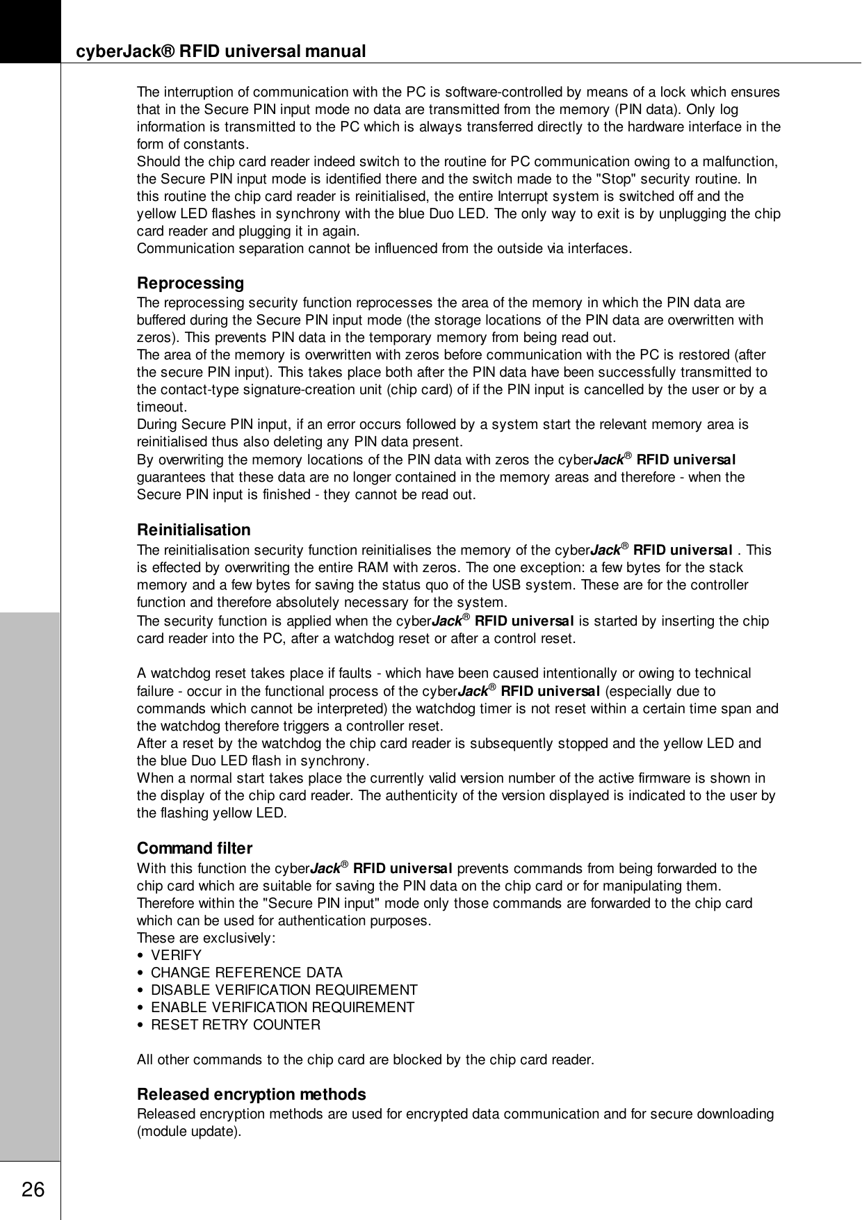 cyberJack&reg; RFID universal manual26The interruption of communication with the PC is software-controlled by means of a lock which ensuresthat in the Secure PIN input mode no data are transmitted from the memory (PIN data). Only loginformation is transmitted to the PC which is always transferred directly to the hardware interface in theform of constants. Should the chip card reader indeed switch to the routine for PC communication owing to a malfunction,the Secure PIN input mode is identified there and the switch made to the "Stop" security routine. Inthis routine the chip card reader is reinitialised, the entire Interrupt system is switched off and theyellow LED flashes in synchrony with the blue Duo LED. The only way to exit is by unplugging the chipcard reader and plugging it in again.Communication separation cannot be influenced from the outside via interfaces. ReprocessingThe reprocessing security function reprocesses the area of the memory in which the PIN data arebuffered during the Secure PIN input mode (the storage locations of the PIN data are overwritten withzeros). This prevents PIN data in the temporary memory from being read out. The area of the memory is overwritten with zeros before communication with the PC is restored (afterthe secure PIN input). This takes place both after the PIN data have been successfully transmitted tothe contact-type signature-creation unit (chip card) of if the PIN input is cancelled by the user or by atimeout. During Secure PIN input, if an error occurs followed by a system start the relevant memory area isreinitialised thus also deleting any PIN data present. By overwriting the memory locations of the PIN data with zeros the cyberJack&reg; RFID universalguarantees that these data are no longer contained in the memory areas and therefore - when theSecure PIN input is finished - they cannot be read out.ReinitialisationThe reinitialisation security function reinitialises the memory of the cyberJack&reg; RFID universal . Thisis effected by overwriting the entire RAM with zeros. The one exception: a few bytes for the stackmemory and a few bytes for saving the status quo of the USB system. These are for the controllerfunction and therefore absolutely necessary for the system. The security function is applied when the cyberJack&reg; RFID universal is started by inserting the chipcard reader into the PC, after a watchdog reset or after a control reset. A watchdog reset takes place if faults - which have been caused intentionally or owing to technicalfailure - occur in the functional process of the cyberJack&reg; RFID universal (especially due tocommands which cannot be interpreted) the watchdog timer is not reset within a certain time span andthe watchdog therefore triggers a controller reset. After a reset by the watchdog the chip card reader is subsequently stopped and the yellow LED andthe blue Duo LED flash in synchrony. When a normal start takes place the currently valid version number of the active firmware is shown inthe display of the chip card reader. The authenticity of the version displayed is indicated to the user bythe flashing yellow LED.Command filter With this function the cyberJack&reg; RFID universal prevents commands from being forwarded to thechip card which are suitable for saving the PIN data on the chip card or for manipulating them.Therefore within the "Secure PIN input" mode only those commands are forwarded to the chip cardwhich can be used for authentication purposes.These are exclusively:VERIFYCHANGE REFERENCE DATADISABLE VERIFICATION REQUIREMENTENABLE VERIFICATION REQUIREMENTRESET RETRY COUNTERAll other commands to the chip card are blocked by the chip card reader.Released encryption methodsReleased encryption methods are used for encrypted data communication and for secure downloading(module update). 