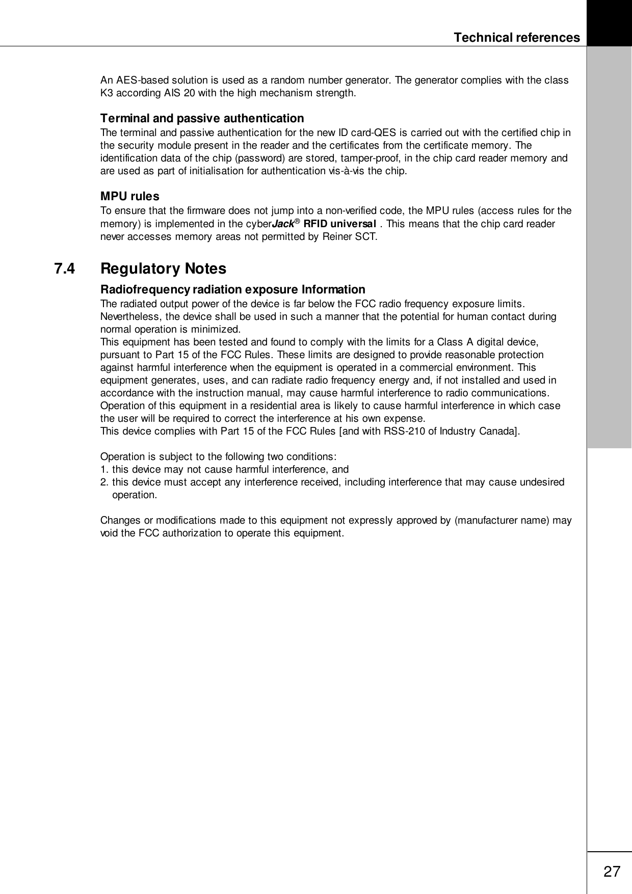 Technical references27An AES-based solution is used as a random number generator. The generator complies with the classK3 according AIS 20 with the high mechanism strength.Terminal and passive authenticationThe terminal and passive authentication for the new ID card-QES is carried out with the certified chip inthe security module present in the reader and the certificates from the certificate memory. Theidentification data of the chip (password) are stored, tamper-proof, in the chip card reader memory andare used as part of initialisation for authentication vis-&agrave;-vis the chip. MPU rulesTo ensure that the firmware does not jump into a non-verified code, the MPU rules (access rules for thememory) is implemented in the cyberJack&reg; RFID universal . This means that the chip card readernever accesses memory areas not permitted by Reiner SCT.7.4 Regulatory NotesRadiofrequency radiation exposure InformationThe radiated output power of the device is far below the FCC radio frequency exposure limits.Nevertheless, the device shall be used in such a manner that the potential for human contact duringnormal operation is minimized.This equipment has been tested and found to comply with the limits for a Class A digital device,pursuant to Part 15 of the FCC Rules. These limits are designed to provide reasonable protectionagainst harmful interference when the equipment is operated in a commercial environment. Thisequipment generates, uses, and can radiate radio frequency energy and, if not installed and used inaccordance with the instruction manual, may cause harmful interference to radio communications.Operation of this equipment in a residential area is likely to cause harmful interference in which casethe user will be required to correct the interference at his own expense.This device complies with Part 15 of the FCC Rules [and with RSS-210 of Industry Canada].Operation is subject to the following two conditions:1. this device may not cause harmful interference, and 2. this device must accept any interference received, including interference that may cause undesiredoperation.Changes or modifications made to this equipment not expressly approved by (manufacturer name) mayvoid the FCC authorization to operate this equipment.