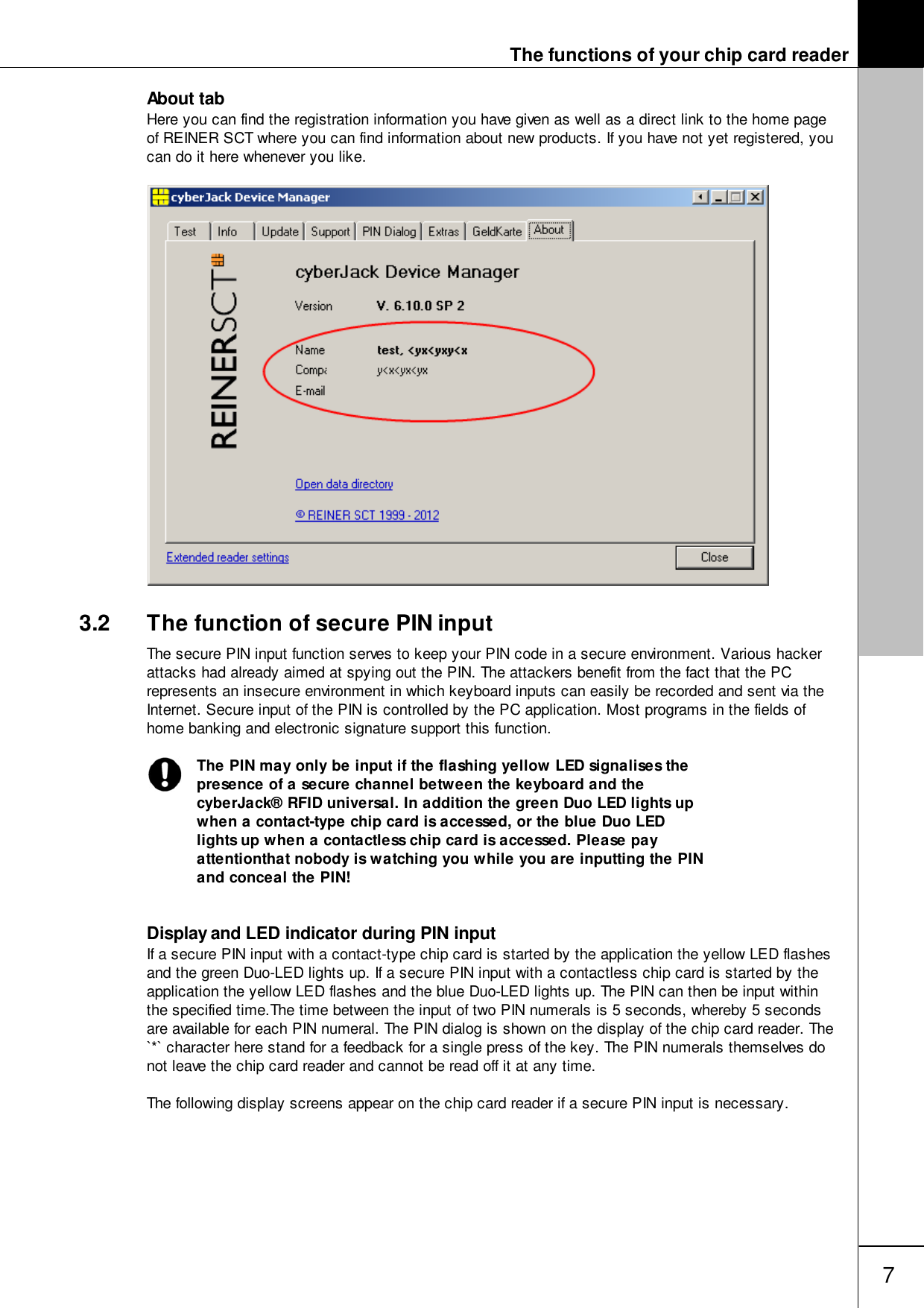 The functions of your chip card reader7About tabHere you can find the registration information you have given as well as a direct link to the home pageof REINER SCT where you can find information about new products. If you have not yet registered, youcan do it here whenever you like.3.2 The function of secure PIN inputThe secure PIN input function serves to keep your PIN code in a secure environment. Various hackerattacks had already aimed at spying out the PIN. The attackers benefit from the fact that the PCrepresents an insecure environment in which keyboard inputs can easily be recorded and sent via theInternet. Secure input of the PIN is controlled by the PC application. Most programs in the fields ofhome banking and electronic signature support this function. The PIN may only be input if the flashing yellow LED signalises thepresence of a secure channel between the keyboard and thecyberJack&reg; RFID universal. In addition the green Duo LED lights upwhen a contact-type chip card is accessed, or the blue Duo LEDlights up when a contactless chip card is accessed. Please payattentionthat nobody is watching you while you are inputting the PINand conceal the PIN!Display and LED indicator during PIN inputIf a secure PIN input with a contact-type chip card is started by the application the yellow LED flashesand the green Duo-LED lights up. If a secure PIN input with a contactless chip card is started by theapplication the yellow LED flashes and the blue Duo-LED lights up. The PIN can then be input withinthe specified time.The time between the input of two PIN numerals is 5 seconds, whereby 5 secondsare available for each PIN numeral. The PIN dialog is shown on the display of the chip card reader. The`*` character here stand for a feedback for a single press of the key. The PIN numerals themselves donot leave the chip card reader and cannot be read off it at any time. The following display screens appear on the chip card reader if a secure PIN input is necessary.