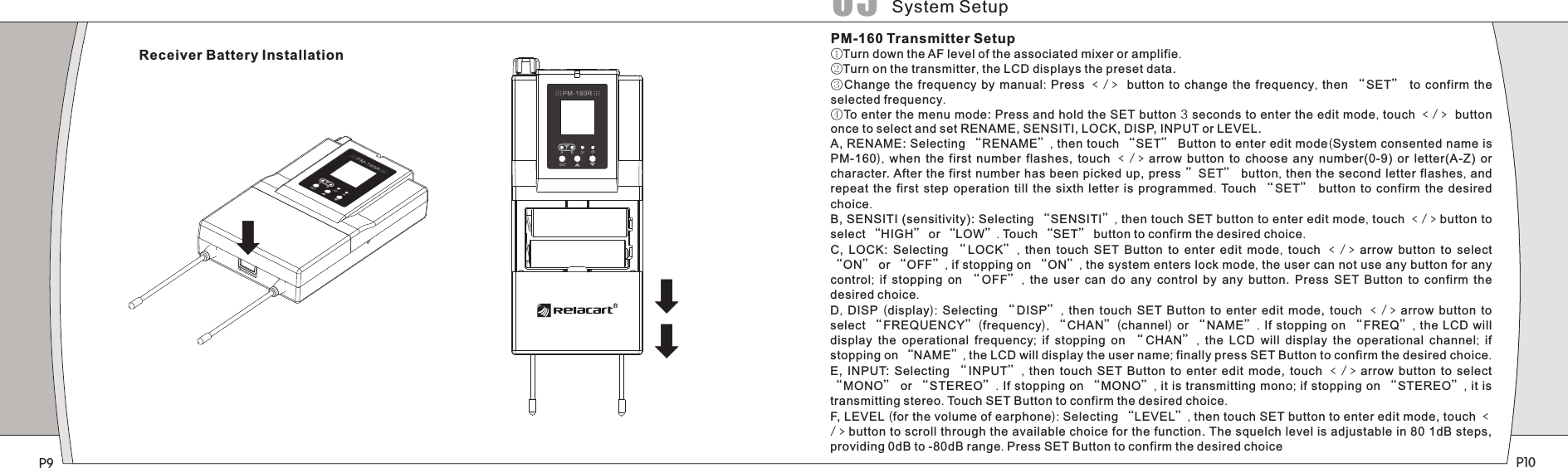 P9 P10PM-160 Transmitter Setup①Turn down the AF level of the associated mixer or amplifie.②Turn on the transmitter, the LCD displays the preset data.③Change the frequency  by  manual: Press ﹤/﹥ button to change the  frequency, then “SET”   to confirm the selected frequency. ④To enter the menu mode: Press and hold the SET button 3 seconds to enter the edit mode, touch ﹤/﹥ button once to select and set RENAME, SENSITI, LOCK, DISP, INPUT or LEVEL.A, RENAME: Selecting “RENAME”, then touch “SET” Button to enter edit mode(System consented name is PM-160),  when the  first  number  flashes,  touch  ﹤/﹥arrow  button  to  choose  any  number(0-9)  or  letter(A-Z)  or character. After the first number has been picked up, press ”SET” button, then the second letter flashes, and repeat the first step operation till the sixth letter is programmed.  Touch  “ SET”   button to confirm the desired choice.B, SENSITI (sensitivity): Selecting “SENSITI”, then touch SET button to enter edit mode, touch ﹤/﹥button to select “HIGH” or “LOW”. Touch “SET” button to confirm the desired choice.C,  LOCK:  Selecting  “LOCK” ,  then touch SET Button to enter edit mode,  touch ﹤/﹥arrow  button to select “ON” or “OFF”, if stopping on “ON”, the system enters lock mode, the user can not use any button for any control;  if stopping on  “ OFF” ,  the user can do any control by  any  button.  Press  SET  Button  to  confirm  the desired choice.D,  DISP  (display):  Selecting  “ DISP” ,  then  touch  SET  Button  to  enter  edit  mode,  touch ﹤/﹥arrow  button to select “FREQUENCY”(frequency),  “CHAN”(channel) or “ NAME”. If  stopping on  “FREQ”, the LCD will display the operational frequency;  if  stopping  on  “CHAN” ,  the LCD will display  the  operational  channel;  if stopping on “NAME”, the LCD will display the user name; finally press SET Button to confirm the desired choice.E,  INPUT:  Selecting  “INPUT” ,  then  touch  SET  Button  to  enter  edit  mode,  touch ﹤/﹥arrow  button to select “MONO” or “STEREO”. If stopping on “MONO”, it is transmitting mono; if stopping on “STEREO”, it is transmitting stereo. Touch SET Button to confirm the desired choice.F, LEVEL (for the volume of earphone): Selecting “LEVEL”, then touch SET button to enter edit mode, touch ﹤/﹥button to scroll through the available choice for the function. The squelch level is adjustable in 80 1dB steps, providing 0dB to -80dB range. Press SET Button to confirm the desired choiceReceiver Battery InstallationSystem Setup05