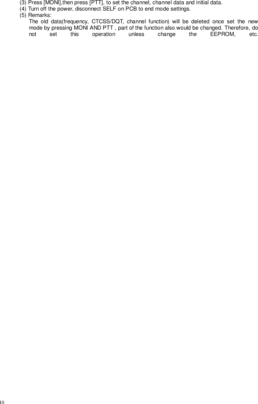 10(3) Press [MONI],then press [PTT], to set the channel, channel data and initial data.(4) Turn off the power, disconnect SELF on PCB to end mode settings.(5) Remarks:The old data(frequency, CTCSS/DQT, channel function) will be deleted once set the newmode by pressing MONI AND PTT , part of the function also would be changed. Therefore, donot set this operation unless change the EEPROM, etc.