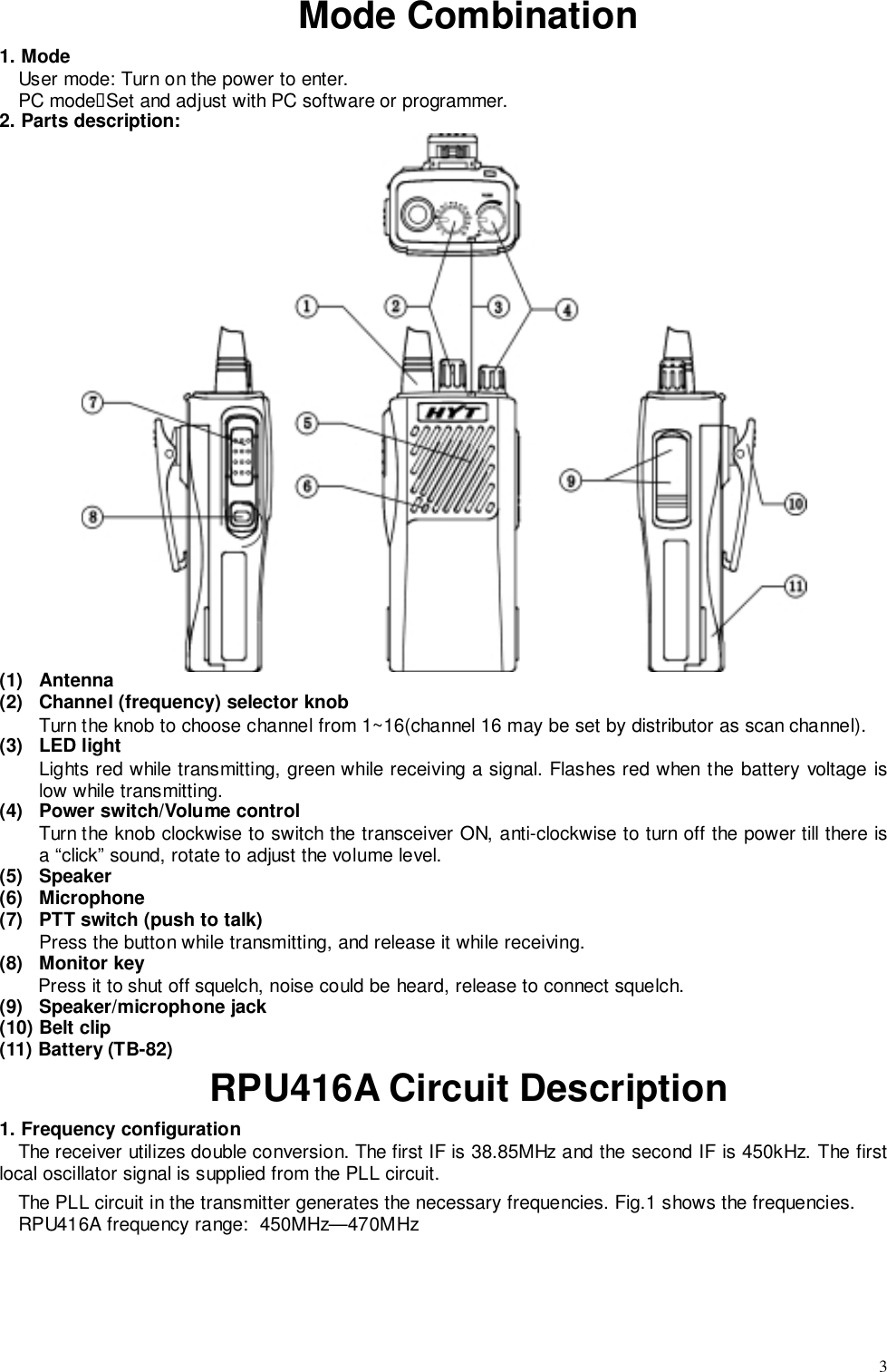 3Mode Combination1. ModeUser mode: Turn on the power to enter.PC mode&quot;Set and adjust with PC software or programmer.2. Parts description:(1) Antenna(2)  Channel (frequency) selector knobTurn the knob to choose channel from 1~16(channel 16 may be set by distributor as scan channel).(3) LED lightLights red while transmitting, green while receiving a signal. Flashes red when the battery voltage islow while transmitting.(4)  Power switch/Volume controlTurn the knob clockwise to switch the transceiver ON, anti-clockwise to turn off the power till there isa “click” sound, rotate to adjust the volume level.(5) Speaker(6) Microphone(7)  PTT switch (push to talk)Press the button while transmitting, and release it while receiving.(8) Monitor keyPress it to shut off squelch, noise could be heard, release to connect squelch.(9) Speaker/microphone jack(10) Belt clip(11) Battery (TB-82)RPU416A Circuit Description1. Frequency configurationThe receiver utilizes double conversion. The first IF is 38.85MHz and the second IF is 450kHz. The firstlocal oscillator signal is supplied from the PLL circuit.The PLL circuit in the transmitter generates the necessary frequencies. Fig.1 shows the frequencies.RPU416A frequency range:  450MHz—470MHz