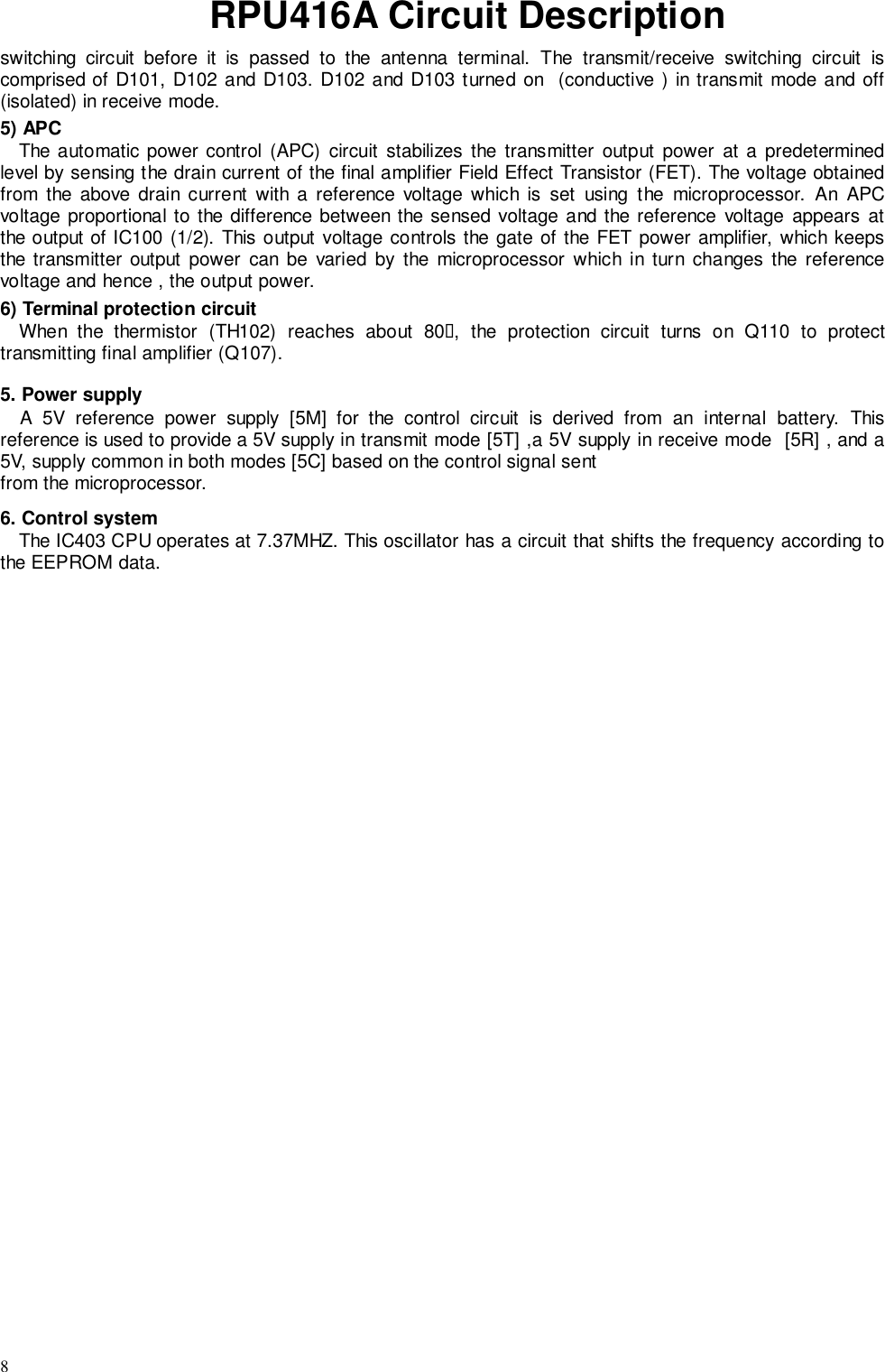 8RPU416A Circuit Descriptionswitching circuit before it is passed to the antenna terminal. The transmit/receive switching circuit iscomprised of D101, D102 and D103. D102 and D103 turned on  (conductive ) in transmit mode and off(isolated) in receive mode.5) APCThe automatic power control (APC) circuit stabilizes the transmitter output power at a predeterminedlevel by sensing the drain current of the final amplifier Field Effect Transistor (FET). The voltage obtainedfrom the above drain current with a reference voltage which is set using the microprocessor. An APCvoltage proportional to the difference between the sensed voltage and the reference voltage appears atthe output of IC100 (1/2). This output voltage controls the gate of the FET power amplifier, which keepsthe transmitter output power can be varied by the microprocessor which in turn changes the referencevoltage and hence , the output power.6) Terminal protection circuitWhen the thermistor (TH102) reaches about 80&quot;, the protection circuit turns on Q110 to protecttransmitting final amplifier (Q107).5. Power supplyA 5V reference power supply [5M] for the control circuit is derived from an internal battery. Thisreference is used to provide a 5V supply in transmit mode [5T] ,a 5V supply in receive mode  [5R] , and a5V, supply common in both modes [5C] based on the control signal sentfrom the microprocessor.6. Control systemThe IC403 CPU operates at 7.37MHZ. This oscillator has a circuit that shifts the frequency according tothe EEPROM data.