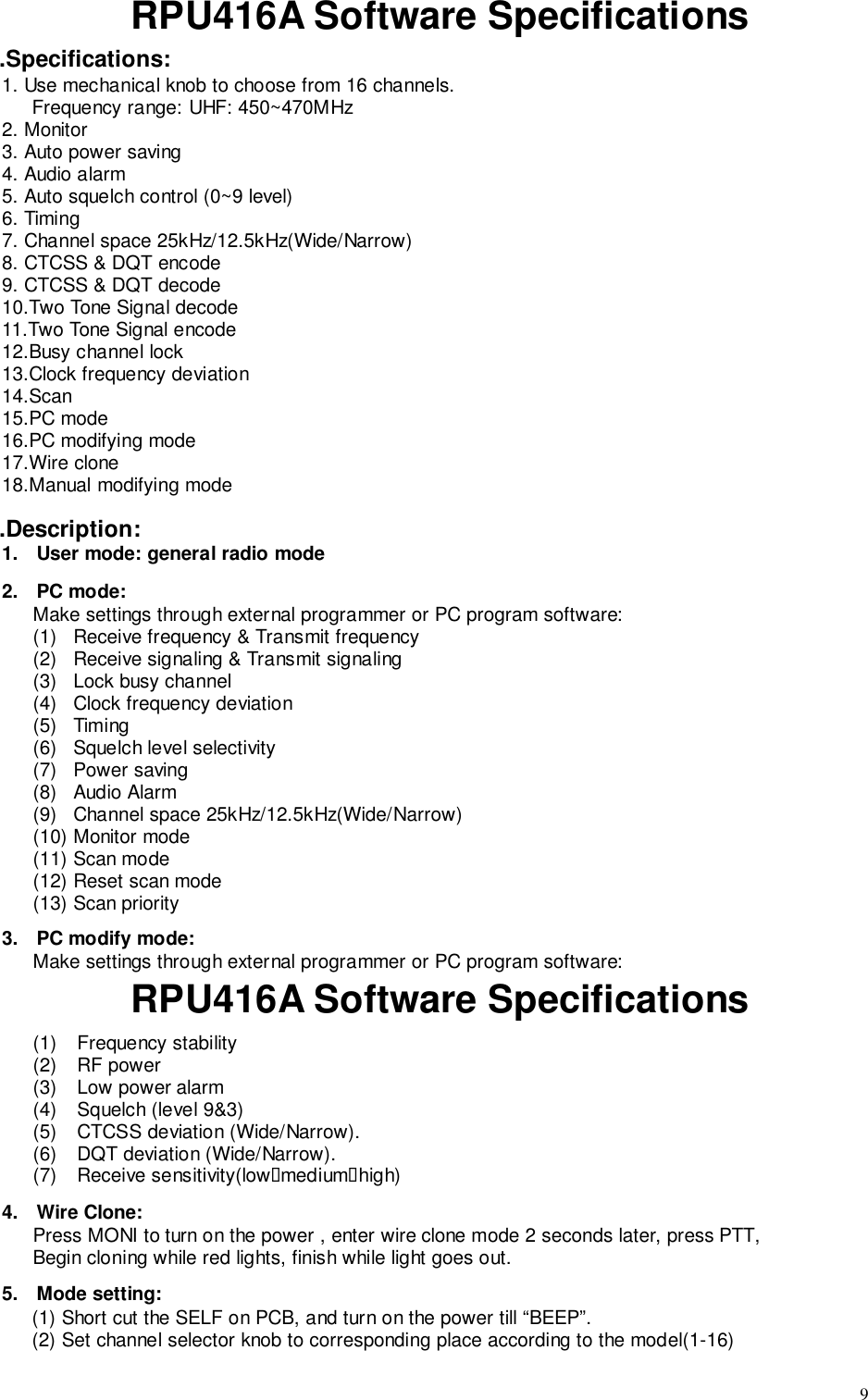 9RPU416A Software Specifications.Specifications:1. Use mechanical knob to choose from 16 channels.Frequency range: UHF: 450~470MHz2. Monitor3. Auto power saving4. Audio alarm5. Auto squelch control (0~9 level)6. Timing7. Channel space 25kHz/12.5kHz(Wide/Narrow)8. CTCSS &amp; DQT encode9. CTCSS &amp; DQT decode10.Two Tone Signal decode11.Two Tone Signal encode12.Busy channel lock13.Clock frequency deviation14.Scan15.PC mode16.PC modifying mode17.Wire clone18.Manual modifying mode.Description:1.  User mode: general radio mode2. PC mode:Make settings through external programmer or PC program software:(1)   Receive frequency &amp; Transmit frequency(2)   Receive signaling &amp; Transmit signaling(3)   Lock busy channel(4)   Clock frequency deviation(5)  Timing(6)   Squelch level selectivity(7)   Power saving(8)   Audio Alarm(9)   Channel space 25kHz/12.5kHz(Wide/Narrow)(10)  Monitor mode(11)  Scan mode(12)  Reset scan mode(13)  Scan priority3.  PC modify mode:Make settings through external programmer or PC program software:RPU416A Software Specifications(1) Frequency stability(2) RF power(3)  Low power alarm(4)  Squelch (level 9&amp;3)(5)  CTCSS deviation (Wide/Narrow).(6)  DQT deviation (Wide/Narrow).(7) Receive sensitivity(low&quot;medium&quot;high)4. Wire Clone:Press MONI to turn on the power , enter wire clone mode 2 seconds later, press PTT,Begin cloning while red lights, finish while light goes out.5. Mode setting:(1) Short cut the SELF on PCB, and turn on the power till “BEEP”.(2) Set channel selector knob to corresponding place according to the model(1-16)