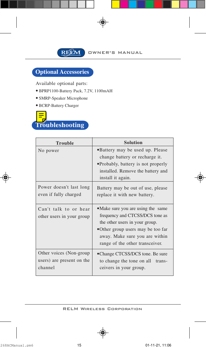 OWNER’S MANUALRELM Wireless CorporationAvailable optional parts:• BPRP1100-Battery Pack, 7.2V, 1100mAH• SMRP-Speaker Microphone• BCRP-Battery Charger TroubleNo powerPower doesn&apos;t last longeven if fully chargedCan&apos;t talk to or hearother users in your groupOther voices (Non-groupusers) are present on thechannel                  Solution•Battery may be used up. Pleasechange battery or recharge it.•Probably, battery is not properlyinstalled. Remove the battery andinstall it again.Battery may be out of use, pleasereplace it with new battery.•Make sure you are using the  samefrequency and CTCSS/DCS tone asthe other users in your group.•Other group users may be too faraway. Make sure you are withinrange of the other transceiver.•Change CTCSS/DCS tone. Be sureto change the tone on all   trans-ceivers in your group.TroubleshootingOptional Accessories268ACManual.pm6 01-11-21, 11:0615