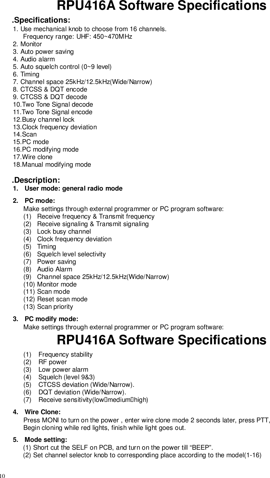 10RPU416A Software Specifications.Specifications:1. Use mechanical knob to choose from 16 channels.Frequency range: UHF: 450~470MHz2. Monitor3. Auto power saving4. Audio alarm5. Auto squelch control (0~9 level)6. Timing7. Channel space 25kHz/12.5kHz(Wide/Narrow)8. CTCSS &amp; DQT encode9. CTCSS &amp; DQT decode10.Two Tone Signal decode11.Two Tone Signal encode12.Busy channel lock13.Clock frequency deviation14.Scan15.PC mode16.PC modifying mode17.Wire clone18.Manual modifying mode.Description:1.  User mode: general radio mode2. PC mode:Make settings through external programmer or PC program software:(1)   Receive frequency &amp; Transmit frequency(2)   Receive signaling &amp; Transmit signaling(3)   Lock busy channel(4)   Clock frequency deviation(5)  Timing(6)   Squelch level selectivity(7)   Power saving(8)   Audio Alarm(9)   Channel space 25kHz/12.5kHz(Wide/Narrow)(10)  Monitor mode(11)  Scan mode(12)  Reset scan mode(13)  Scan priority3.  PC modify mode:Make settings through external programmer or PC program software:RPU416A Software Specifications(1) Frequency stability(2) RF power(3)  Low power alarm(4)  Squelch (level 9&amp;3)(5)  CTCSS deviation (Wide/Narrow).(6)  DQT deviation (Wide/Narrow).(7) Receive sensitivity(low&quot;medium&quot;high)4. Wire Clone:Press MONI to turn on the power , enter wire clone mode 2 seconds later, press PTT,Begin cloning while red lights, finish while light goes out.5. Mode setting:(1) Short cut the SELF on PCB, and turn on the power till “BEEP”.(2) Set channel selector knob to corresponding place according to the model(1-16)