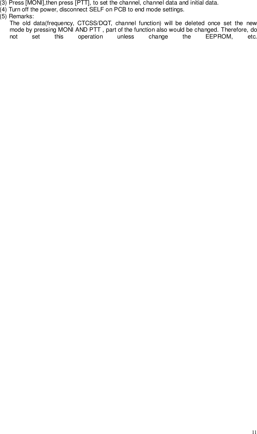 11(3) Press [MONI],then press [PTT], to set the channel, channel data and initial data.(4) Turn off the power, disconnect SELF on PCB to end mode settings.(5) Remarks:The old data(frequency, CTCSS/DQT, channel function) will be deleted once set the newmode by pressing MONI AND PTT , part of the function also would be changed. Therefore, donot set this operation unless change the EEPROM, etc.