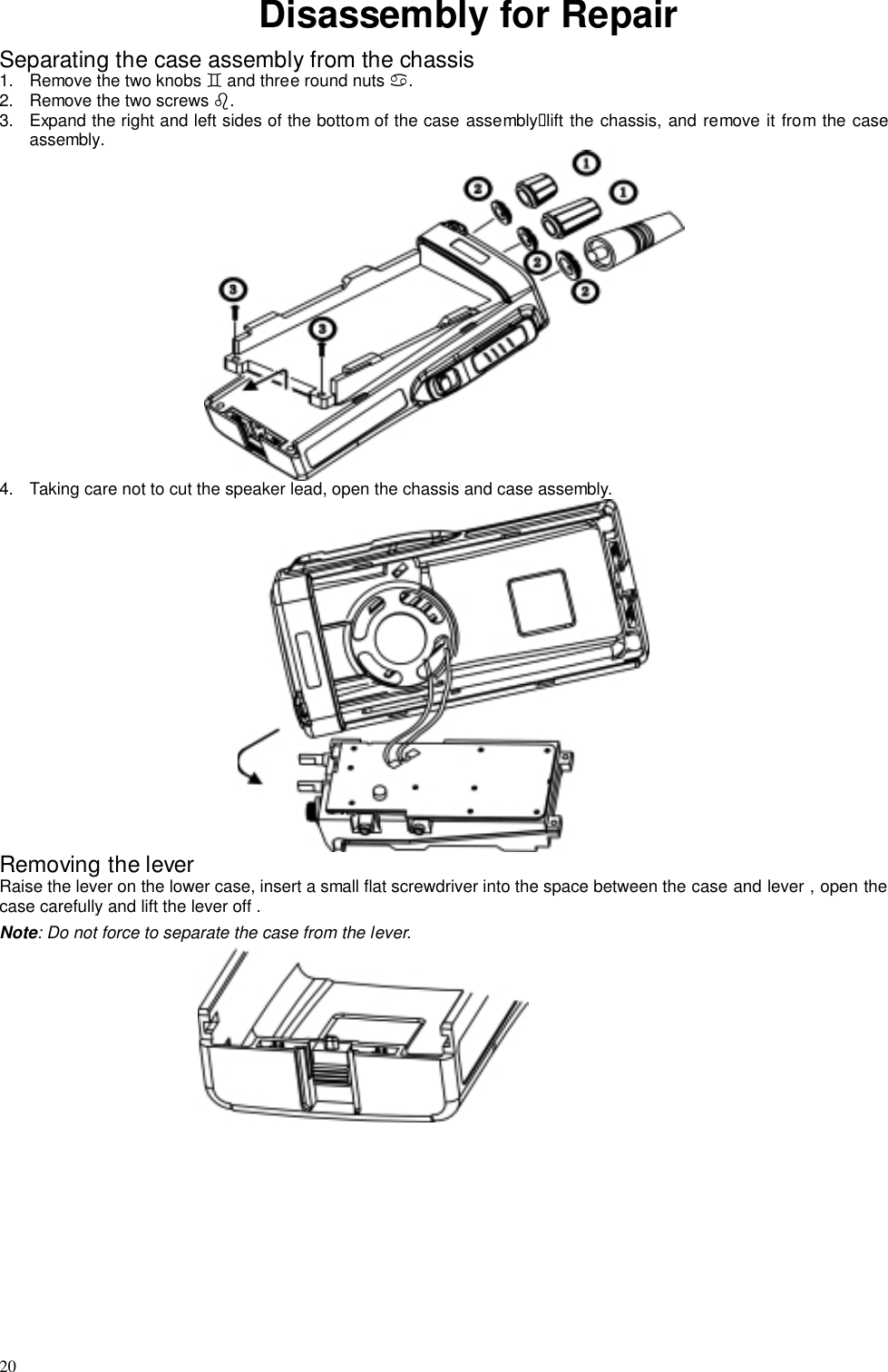 20Disassembly for RepairSeparating the case assembly from the chassis1.  Remove the two knobs # and three round nuts $.2.  Remove the two screws %.3.  Expand the right and left sides of the bottom of the case assembly&quot;lift the chassis, and remove it from the caseassembly.4.  Taking care not to cut the speaker lead, open the chassis and case assembly.Removing the leverRaise the lever on the lower case, insert a small flat screwdriver into the space between the case and lever , open thecase carefully and lift the lever off .Note: Do not force to separate the case from the lever.