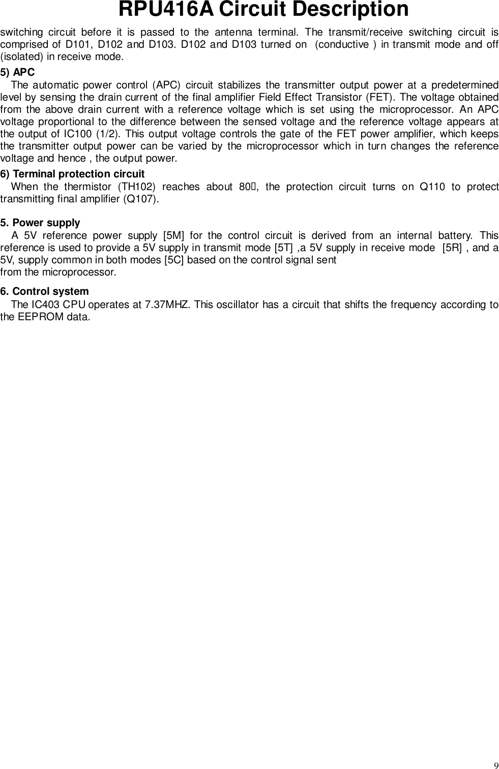 9RPU416A Circuit Descriptionswitching circuit before it is passed to the antenna terminal. The transmit/receive switching circuit iscomprised of D101, D102 and D103. D102 and D103 turned on  (conductive ) in transmit mode and off(isolated) in receive mode.5) APCThe automatic power control (APC) circuit stabilizes the transmitter output power at a predeterminedlevel by sensing the drain current of the final amplifier Field Effect Transistor (FET). The voltage obtainedfrom the above drain current with a reference voltage which is set using the microprocessor. An APCvoltage proportional to the difference between the sensed voltage and the reference voltage appears atthe output of IC100 (1/2). This output voltage controls the gate of the FET power amplifier, which keepsthe transmitter output power can be varied by the microprocessor which in turn changes the referencevoltage and hence , the output power.6) Terminal protection circuitWhen the thermistor (TH102) reaches about 80&quot;, the protection circuit turns on Q110 to protecttransmitting final amplifier (Q107).5. Power supplyA 5V reference power supply [5M] for the control circuit is derived from an internal battery. Thisreference is used to provide a 5V supply in transmit mode [5T] ,a 5V supply in receive mode  [5R] , and a5V, supply common in both modes [5C] based on the control signal sentfrom the microprocessor.6. Control systemThe IC403 CPU operates at 7.37MHZ. This oscillator has a circuit that shifts the frequency according tothe EEPROM data.