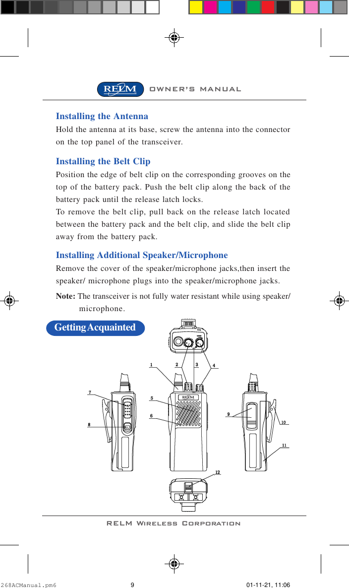 OWNER’S MANUALRELM Wireless CorporationInstalling the AntennaHold the antenna at its base, screw the antenna into the connectoron the top panel of the transceiver.Installing the Belt ClipPosition the edge of belt clip on the corresponding grooves on thetop of the battery pack. Push the belt clip along the back of thebattery pack until the release latch locks.To remove the belt clip, pull back on the release latch locatedbetween the battery pack and the belt clip, and slide the belt clipaway from the battery pack.Installing Additional Speaker/MicrophoneRemove the cover of the speaker/microphone jacks,then insert thespeaker/ microphone plugs into the speaker/microphone jacks.Note: The transceiver is not fully water resistant while using speaker/microphone.Getting Acquainted268ACManual.pm6 01-11-21, 11:069