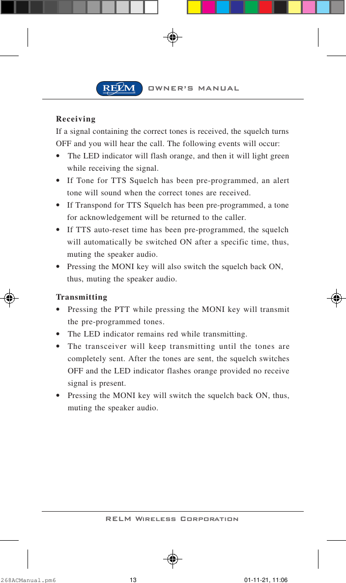 OWNER’S MANUALRELM Wireless CorporationReceivingIf a signal containing the correct tones is received, the squelch turnsOFF and you will hear the call. The following events will occur:•The LED indicator will flash orange, and then it will light greenwhile receiving the signal.•If Tone for TTS Squelch has been pre-programmed, an alerttone will sound when the correct tones are received.•If Transpond for TTS Squelch has been pre-programmed, a tonefor acknowledgement will be returned to the caller.•If TTS auto-reset time has been pre-programmed, the squelchwill automatically be switched ON after a specific time, thus,muting the speaker audio.•Pressing the MONI key will also switch the squelch back ON,thus, muting the speaker audio.Transmitting•Pressing the PTT while pressing the MONI key will transmitthe pre-programmed tones.•The LED indicator remains red while transmitting.•The transceiver will keep transmitting until the tones arecompletely sent. After the tones are sent, the squelch switchesOFF and the LED indicator flashes orange provided no receivesignal is present.•Pressing the MONI key will switch the squelch back ON, thus,muting the speaker audio.268ACManual.pm6 01-11-21, 11:0613