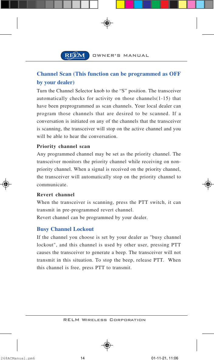RELM Wireless CorporationOWNER’S MANUALChannel Scan (This function can be programmed as OFFby your dealer)Turn the Channel Selector knob to the “S” position. The transceiverautomatically checks for activity on those channels(1-15) thathave been preprogrammed as scan channels. Your local dealer canprogram those channels that are desired to be scanned. If aconversation is initiated on any of the channels that the transceiveris scanning, the transceiver will stop on the active channel and youwill be able to hear the conversation.Priority channel scanAny programmed channel may be set as the priority channel. Thetransceiver monitors the priority channel while receiving on non-priority channel. When a signal is received on the priority channel,the transceiver will automatically stop on the priority channel tocommunicate.Revert channelWhen the transceiver is scanning, press the PTT switch, it cantransmit in pre-programmed revert channel.Revert channel can be programmed by your dealer.Busy Channel LockoutIf the channel you choose is set by your dealer as &quot;busy channellockout&quot;, and this channel is used by other user, pressing PTTcauses the transceiver to generate a beep. The transceiver will nottransmit in this situation. To stop the beep, release PTT.  Whenthis channel is free, press PTT to transmit.268ACManual.pm6 01-11-21, 11:0614