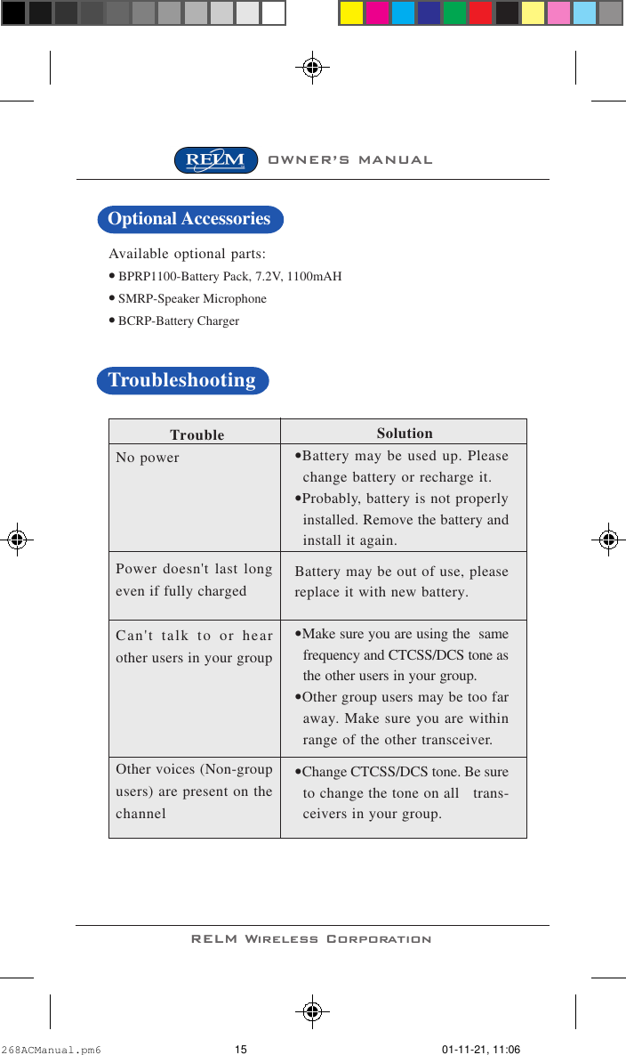 OWNER’S MANUALRELM Wireless CorporationAvailable optional parts:• BPRP1100-Battery Pack, 7.2V, 1100mAH• SMRP-Speaker Microphone• BCRP-Battery Charger TroubleNo powerPower doesn&apos;t last longeven if fully chargedCan&apos;t talk to or hearother users in your groupOther voices (Non-groupusers) are present on thechannel                  Solution•Battery may be used up. Pleasechange battery or recharge it.•Probably, battery is not properlyinstalled. Remove the battery andinstall it again.Battery may be out of use, pleasereplace it with new battery.•Make sure you are using the  samefrequency and CTCSS/DCS tone asthe other users in your group.•Other group users may be too faraway. Make sure you are withinrange of the other transceiver.•Change CTCSS/DCS tone. Be sureto change the tone on all   trans-ceivers in your group.TroubleshootingOptional Accessories268ACManual.pm6 01-11-21, 11:0615