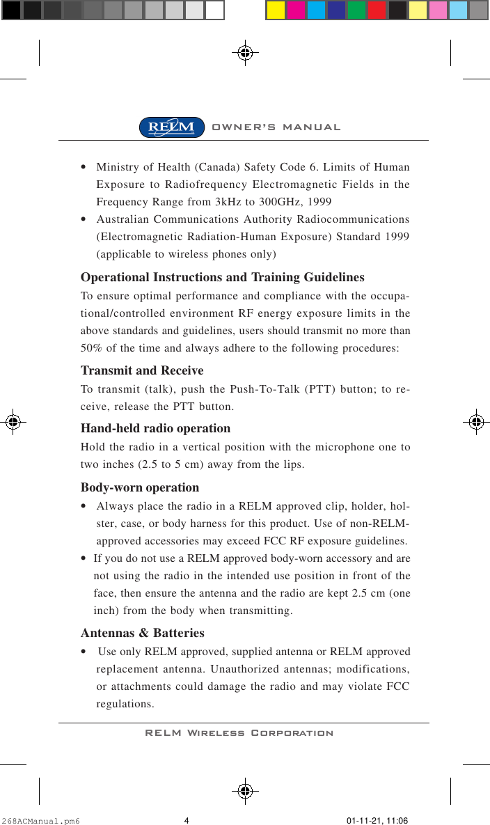 RELM Wireless CorporationOWNER’S MANUAL•Ministry of Health (Canada) Safety Code 6. Limits of HumanExposure to Radiofrequency Electromagnetic Fields in theFrequency Range from 3kHz to 300GHz, 1999•Australian Communications Authority Radiocommunications(Electromagnetic Radiation-Human Exposure) Standard 1999(applicable to wireless phones only)Operational Instructions and Training GuidelinesTo ensure optimal performance and compliance with the occupa-tional/controlled environment RF energy exposure limits in theabove standards and guidelines, users should transmit no more than50% of the time and always adhere to the following procedures:Transmit and ReceiveTo transmit (talk), push the Push-To-Talk (PTT) button; to re-ceive, release the PTT button.Hand-held radio operationHold the radio in a vertical position with the microphone one totwo inches (2.5 to 5 cm) away from the lips.Body-worn operation•Always place the radio in a RELM approved clip, holder, hol-ster, case, or body harness for this product. Use of non-RELM-approved accessories may exceed FCC RF exposure guidelines.•If you do not use a RELM approved body-worn accessory and arenot using the radio in the intended use position in front of theface, then ensure the antenna and the radio are kept 2.5 cm (oneinch) from the body when transmitting.Antennas &amp; Batteries•Use only RELM approved, supplied antenna or RELM approvedreplacement antenna. Unauthorized antennas; modifications,or attachments could damage the radio and may violate FCCregulations.268ACManual.pm6 01-11-21, 11:064