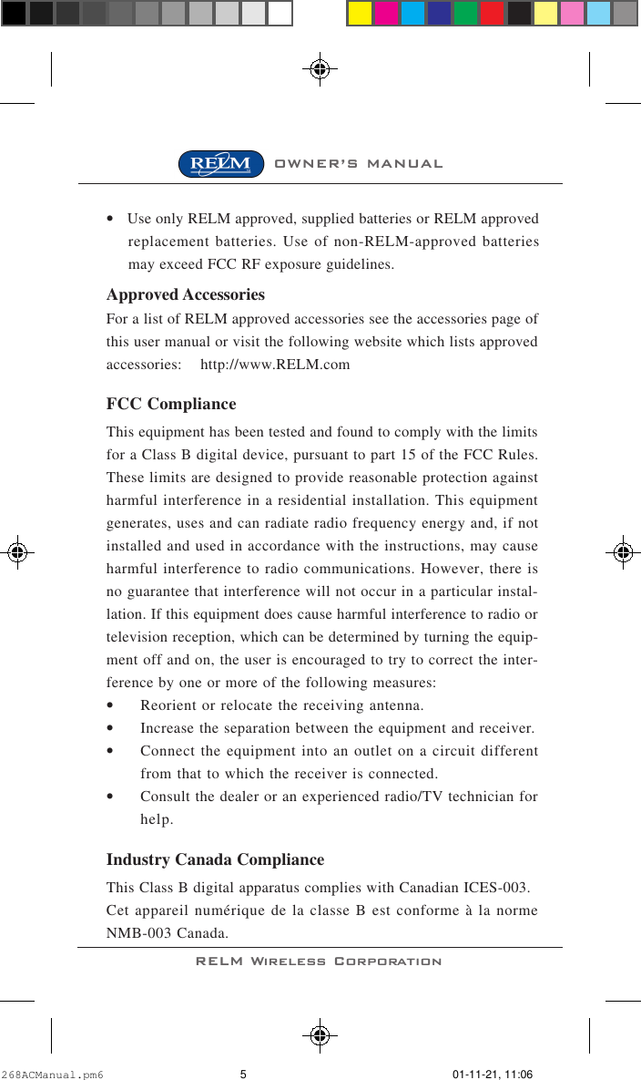 OWNER’S MANUALRELM Wireless Corporation•Use only RELM approved, supplied batteries or RELM approvedreplacement batteries. Use of non-RELM-approved batteriesmay exceed FCC RF exposure guidelines.Approved AccessoriesFor a list of RELM approved accessories see the accessories page ofthis user manual or visit the following website which lists approvedaccessories:    http://www.RELM.comFCC ComplianceThis equipment has been tested and found to comply with the limitsfor a Class B digital device, pursuant to part 15 of the FCC Rules.These limits are designed to provide reasonable protection againstharmful interference in a residential installation. This equipmentgenerates, uses and can radiate radio frequency energy and, if notinstalled and used in accordance with the instructions, may causeharmful interference to radio communications. However, there isno guarantee that interference will not occur in a particular instal-lation. If this equipment does cause harmful interference to radio ortelevision reception, which can be determined by turning the equip-ment off and on, the user is encouraged to try to correct the inter-ference by one or more of the following measures:•Reorient or relocate the receiving antenna.•Increase the separation between the equipment and receiver.•Connect the equipment into an outlet on a circuit differentfrom that to which the receiver is connected.•Consult the dealer or an experienced radio/TV technician forhelp.Industry Canada ComplianceThis Class B digital apparatus complies with Canadian ICES-003.Cet appareil numérique de la classe B est conforme à la normeNMB-003 Canada.268ACManual.pm6 01-11-21, 11:065