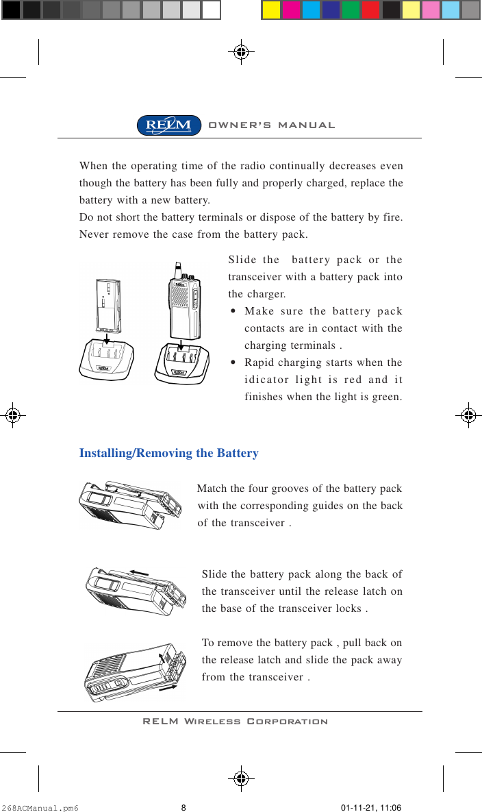 RELM Wireless CorporationOWNER’S MANUALWhen the operating time of the radio continually decreases eventhough the battery has been fully and properly charged, replace thebattery with a new battery.Do not short the battery terminals or dispose of the battery by fire.Never remove the case from the battery pack.Slide the  battery pack or thetransceiver with a battery pack intothe charger.•Make sure the battery packcontacts are in contact with thecharging terminals .•Rapid charging starts when theidicator light is red and itfinishes when the light is green.Installing/Removing the BatteryMatch the four grooves of the battery packwith the corresponding guides on the backof the transceiver .Slide the battery pack along the back ofthe transceiver until the release latch onthe base of the transceiver locks .To remove the battery pack , pull back onthe release latch and slide the pack awayfrom the transceiver .268ACManual.pm6 01-11-21, 11:068