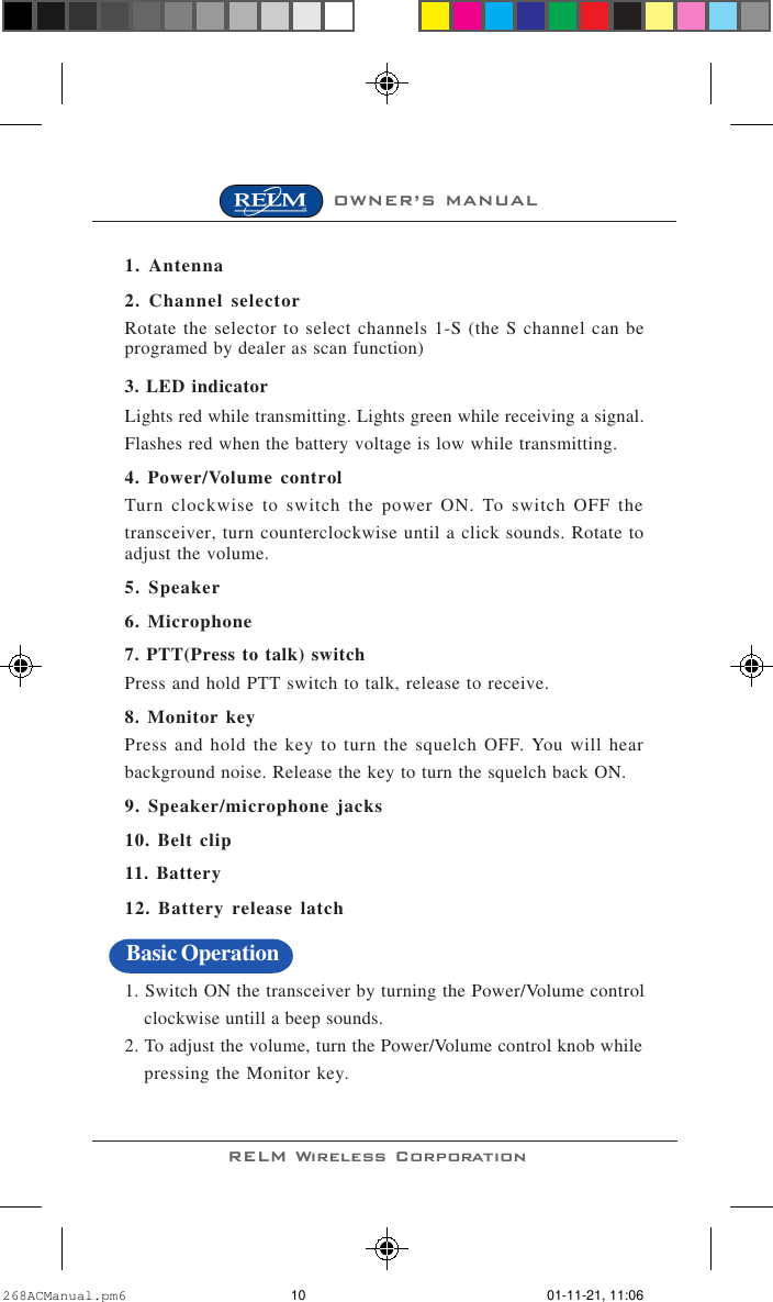 RELM Wireless CorporationOWNER’S MANUAL1. Antenna2. Channel selectorRotate the selector to select channels 1-S (the S channel can beprogramed by dealer as scan function)3. LED indicatorLights red while transmitting. Lights green while receiving a signal.Flashes red when the battery voltage is low while transmitting.4. Power/Volume controlTurn clockwise to switch the power ON. To switch OFF thetransceiver, turn counterclockwise until a click sounds. Rotate toadjust the volume.5. Speaker6. Microphone7. PTT(Press to talk) switchPress and hold PTT switch to talk, release to receive.8. Monitor keyPress and hold the key to turn the squelch OFF. You will hearbackground noise. Release the key to turn the squelch back ON.9. Speaker/microphone jacks10. Belt clip11. Battery12. Battery release latch1. Switch ON the transceiver by turning the Power/Volume controlclockwise untill a beep sounds.2. To adjust the volume, turn the Power/Volume control knob whilepressing the Monitor key.Basic Operation268ACManual.pm6 01-11-21, 11:0610