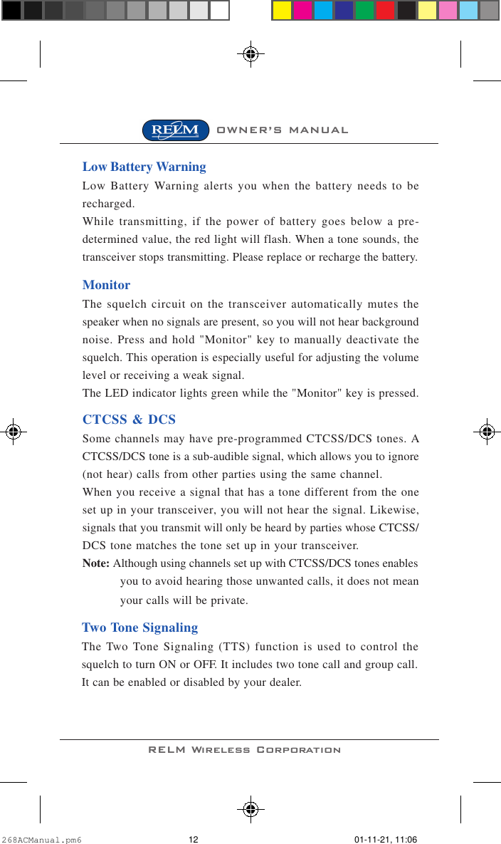RELM Wireless CorporationOWNER’S MANUALLow Battery WarningLow Battery Warning alerts you when the battery needs to berecharged.While transmitting, if the power of battery goes below a pre-determined value, the red light will flash. When a tone sounds, thetransceiver stops transmitting. Please replace or recharge the battery.MonitorThe squelch circuit on the transceiver automatically mutes thespeaker when no signals are present, so you will not hear backgroundnoise. Press and hold &quot;Monitor&quot; key to manually deactivate thesquelch. This operation is especially useful for adjusting the volumelevel or receiving a weak signal.The LED indicator lights green while the &quot;Monitor&quot; key is pressed.CTCSS &amp; DCSSome channels may have pre-programmed CTCSS/DCS tones. ACTCSS/DCS tone is a sub-audible signal, which allows you to ignore(not hear) calls from other parties using the same channel.When you receive a signal that has a tone different from the oneset up in your transceiver, you will not hear the signal. Likewise,signals that you transmit will only be heard by parties whose CTCSS/DCS tone matches the tone set up in your transceiver.Note: Although using channels set up with CTCSS/DCS tones enablesyou to avoid hearing those unwanted calls, it does not meanyour calls will be private.Two Tone SignalingThe Two Tone Signaling (TTS) function is used to control thesquelch to turn ON or OFF. It includes two tone call and group call.It can be enabled or disabled by your dealer.268ACManual.pm6 01-11-21, 11:0612