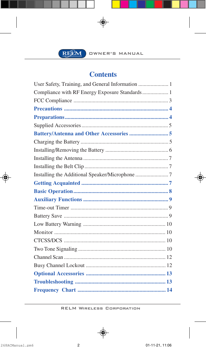 RELM Wireless CorporationOWNER’S MANUALContentsUser Safety, Training, and General Information ...................... 1Compliance with RF Energy Exposure Standards................... 1FCC Compliance ..................................................................... 3Precautions ............................................................................ 4Preparations........................................................................... 4Supplied Accessories............................................................... 5Battery/Antenna and Other Accessories ............................ 5Charging the Battery ................................................................ 5Installing/Removing the Battery .............................................. 6Installing the Antenna .............................................................. 7Installing the Belt Clip............................................................. 7Installing the Additional Speaker/Microphone ........................ 7Getting Acquainted ............................................................... 7Basic Operation..................................................................... 8Auxiliary Functions .............................................................. 9Time-out Timer ....................................................................... 9Battery Save ............................................................................ 9Low Battery Warning ............................................................ 10Monitor ................................................................................. 10CTCSS/DCS .......................................................................... 10Two Tone Signaling ................................................................ 10Channel Scan .......................................................................... 12Busy Channel Lockout .......................................................... 12Optional Accessories .......................................................... 13Troubleshooting .................................................................. 13Frequency  Chart ................................................................ 14268ACManual.pm6 01-11-21, 11:062