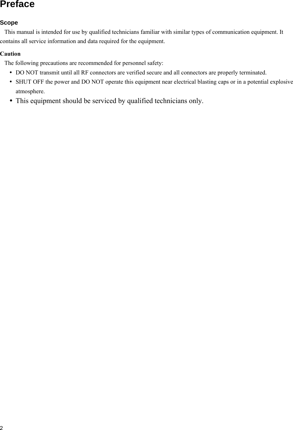  2  Preface Scope     This manual is intended for use by qualified technicians familiar with similar types of communication equipment. It contains all service information and data required for the equipment.  Caution    The following precautions are recommended for personnel safety:  DO NOT transmit until all RF connectors are verified secure and all connectors are properly terminated.  SHUT OFF the power and DO NOT operate this equipment near electrical blasting caps or in a potential explosive atmosphere.  This equipment should be serviced by qualified technicians only.  