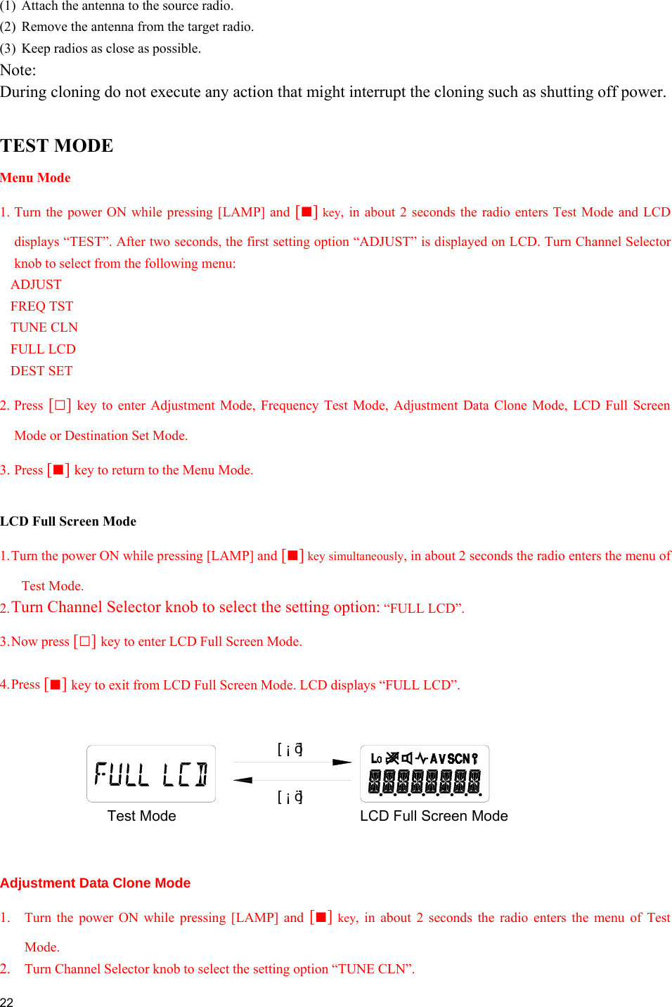  22  (1)  Attach the antenna to the source radio. (2)  Remove the antenna from the target radio. (3)  Keep radios as close as possible. Note:  During cloning do not execute any action that might interrupt the cloning such as shutting off power.  TEST MODE Menu Mode 1. Turn the power ON while pressing [LAMP] and [■] key, in about 2 seconds the radio enters Test Mode and LCD displays “TEST”. After two seconds, the first setting option “ADJUST” is displayed on LCD. Turn Channel Selector knob to select from the following menu: ADJUST FREQ TST TUNE CLN FULL LCD DEST SET  2. Press [□] key to enter Adjustment Mode, Frequency Test Mode, Adjustment Data Clone Mode, LCD Full Screen Mode or Destination Set Mode. 3. Press [■] key to return to the Menu Mode.  LCD Full Screen Mode 1. Turn the power ON while pressing [LAMP] and [■] key simultaneously, in about 2 seconds the radio enters the menu of Test Mode. 2. Turn Channel Selector knob to select the setting option: “FULL LCD”. 3. Now  press  [□] key to enter LCD Full Screen Mode. 4. Press  [■] key to exit from LCD Full Screen Mode. LCD displays “FULL LCD”.  Adjustment Data Clone Mode 1.  Turn the power ON while pressing [LAMP] and [■] key, in about 2 seconds the radio enters the menu of Test Mode. 2.  Turn Channel Selector knob to select the setting option “TUNE CLN”. LCD Full Screen ModeTest Mode[ ¡ ö ][ ¡ õ ]