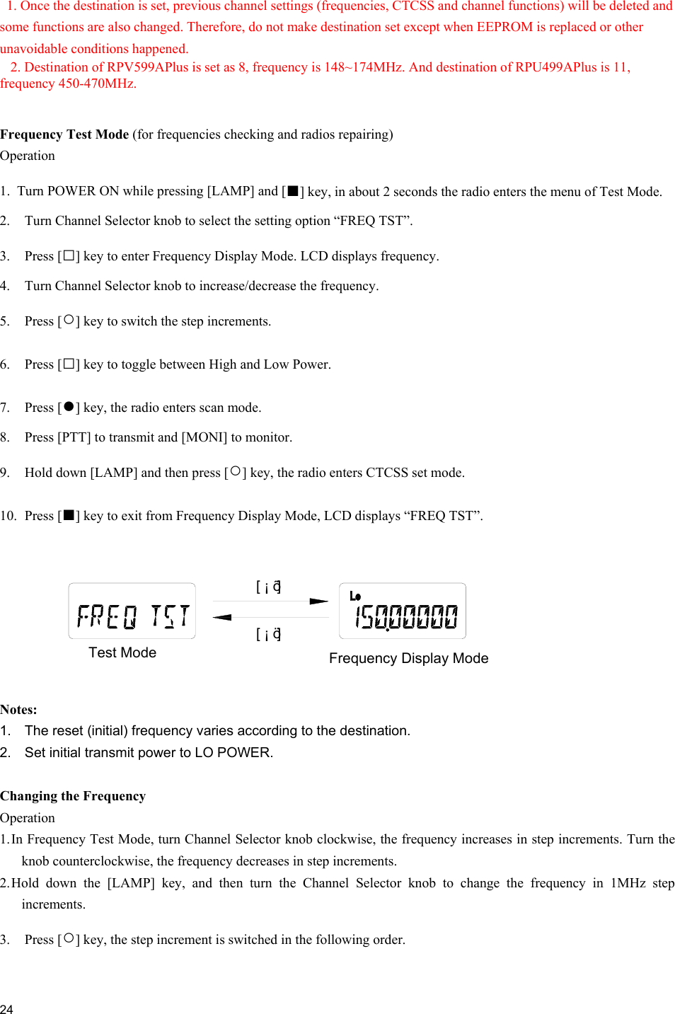  24    1. Once the destination is set, previous channel settings (frequencies, CTCSS and channel functions) will be deleted and some functions are also changed. Therefore, do not make destination set except when EEPROM is replaced or other unavoidable conditions happened. 2. Destination of RPV599APlus is set as 8, frequency is 148~174MHz. And destination of RPU499APlus is 11, frequency 450-470MHz.   Frequency Test Mode (for frequencies checking and radios repairing) Operation 1.  Turn POWER ON while pressing [LAMP] and [■] key, in about 2 seconds the radio enters the menu of Test Mode. 2.  Turn Channel Selector knob to select the setting option “FREQ TST”. 3. Press [□] key to enter Frequency Display Mode. LCD displays frequency. 4.  Turn Channel Selector knob to increase/decrease the frequency. 5. Press [○] key to switch the step increments. 6. Press [□] key to toggle between High and Low Power. 7. Press [●] key, the radio enters scan mode. 8.  Press [PTT] to transmit and [MONI] to monitor.   9.  Hold down [LAMP] and then press [○] key, the radio enters CTCSS set mode. 10. Press [■] key to exit from Frequency Display Mode, LCD displays “FREQ TST”.   Notes:  1.  The reset (initial) frequency varies according to the destination.  2.  Set initial transmit power to LO POWER.  Changing the Frequency Operation 1. In Frequency Test Mode, turn Channel Selector knob clockwise, the frequency increases in step increments. Turn the knob counterclockwise, the frequency decreases in step increments. 2. Hold down the [LAMP] key, and then turn the Channel Selector knob to change the frequency in 1MHz step increments. 3. Press [○] key, the step increment is switched in the following order.  Frequency Display Mode[ ¡ ö ][ ¡ õ ]Test Mode