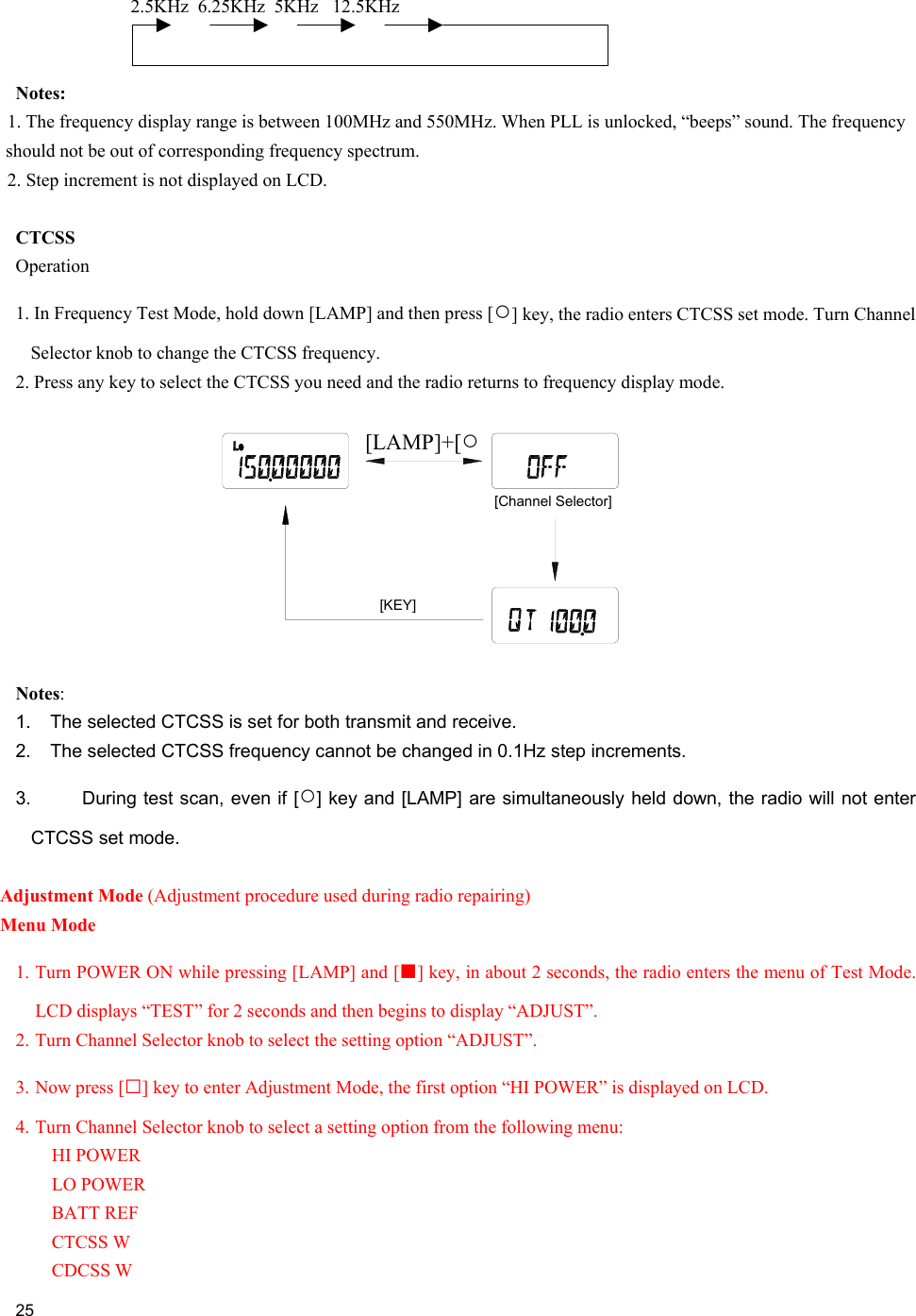     25  2.5KHz  6.25KHz  5KHz   12.5KHz        Notes:       1. The frequency display range is between 100MHz and 550MHz. When PLL is unlocked, “beeps” sound. The frequency should not be out of corresponding frequency spectrum.    2. Step increment is not displayed on LCD.  CTCSS Operation 1. In Frequency Test Mode, hold down [LAMP] and then press [○] key, the radio enters CTCSS set mode. Turn Channel Selector knob to change the CTCSS frequency. 2. Press any key to select the CTCSS you need and the radio returns to frequency display mode.   Notes:  1.  The selected CTCSS is set for both transmit and receive. 2.  The selected CTCSS frequency cannot be changed in 0.1Hz step increments. 3.  During test scan, even if [○] key and [LAMP] are simultaneously held down, the radio will not enter CTCSS set mode.  Adjustment Mode (Adjustment procedure used during radio repairing) Menu Mode 1. Turn POWER ON while pressing [LAMP] and [■] key, in about 2 seconds, the radio enters the menu of Test Mode. LCD displays “TEST” for 2 seconds and then begins to display “ADJUST”. 2. Turn Channel Selector knob to select the setting option “ADJUST”. 3. Now press [□] key to enter Adjustment Mode, the first option “HI POWER” is displayed on LCD.  4. Turn Channel Selector knob to select a setting option from the following menu: HI POWER LO POWER BATT REF CTCSS W CDCSS W [Channel Selector][KEY][LAMP]+[DIAL][LAMP]+[○