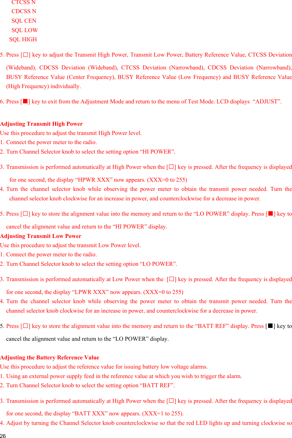  26  CTCSS N CDCSS N SQL CEN SQL LOW SQL HIGH 5. Press [□] key to adjust the Transmit High Power, Transmit Low Power, Battery Reference Value, CTCSS Deviation (Wideband), CDCSS Deviation (Wideband), CTCSS Deviation (Narrowband), CDCSS Deviation (Narrowband), BUSY Reference Value (Center Frequency), BUSY Reference Value (Low Frequency) and BUSY Reference Value (High Frequency) individually. 6. Press [■] key to exit from the Adjustment Mode and return to the menu of Test Mode. LCD displays  “ADJUST”.  Adjusting Transmit High Power Use this procedure to adjust the transmit High Power level. 1. Connect the power meter to the radio. 2. Turn Channel Selector knob to select the setting option “HI POWER”. 3. Transmission is performed automatically at High Power when the [□] key is pressed. After the frequency is displayed for one second, the display “HPWR XXX” now appears. (XXX=0 to 255) 4. Turn the channel selector knob while observing the power meter to obtain the transmit power needed. Turn the channel selector knob clockwise for an increase in power, and counterclockwise for a decrease in power. 5. Press [□] key to store the alignment value into the memory and return to the “LO POWER” display. Press [■] key to cancel the alignment value and return to the “HI POWER” display. Adjusting Transmit Low Power Use this procedure to adjust the transmit Low Power level. 1. Connect the power meter to the radio. 2. Turn Channel Selector knob to select the setting option “LO POWER”. 3. Transmission is performed automatically at Low Power when the  [□] key is pressed. After the frequency is displayed for one second, the display “LPWR XXX” now appears. (XXX=0 to 255) 4. Turn the channel selector knob while observing the power meter to obtain the transmit power needed. Turn the channel selector knob clockwise for an increase in power, and counterclockwise for a decrease in power. 5. Press [□] key to store the alignment value into the memory and return to the “BATT REF” display. Press [■] key to cancel the alignment value and return to the “LO POWER” display.  Adjusting the Battery Reference Value Use this procedure to adjust the reference value for issuing battery low voltage alarms. 1. Using an external power supply feed in the reference value at which you wish to trigger the alarm. 2. Turn Channel Selector knob to select the setting option “BATT REF”. 3. Transmission is performed automatically at High Power when the [□] key is pressed. After the frequency is displayed for one second, the display “BATT XXX” now appears. (XXX=1 to 255).  4. Adjust by turning the Channel Selector knob counterclockwise so that the red LED lights up and turning clockwise so 
