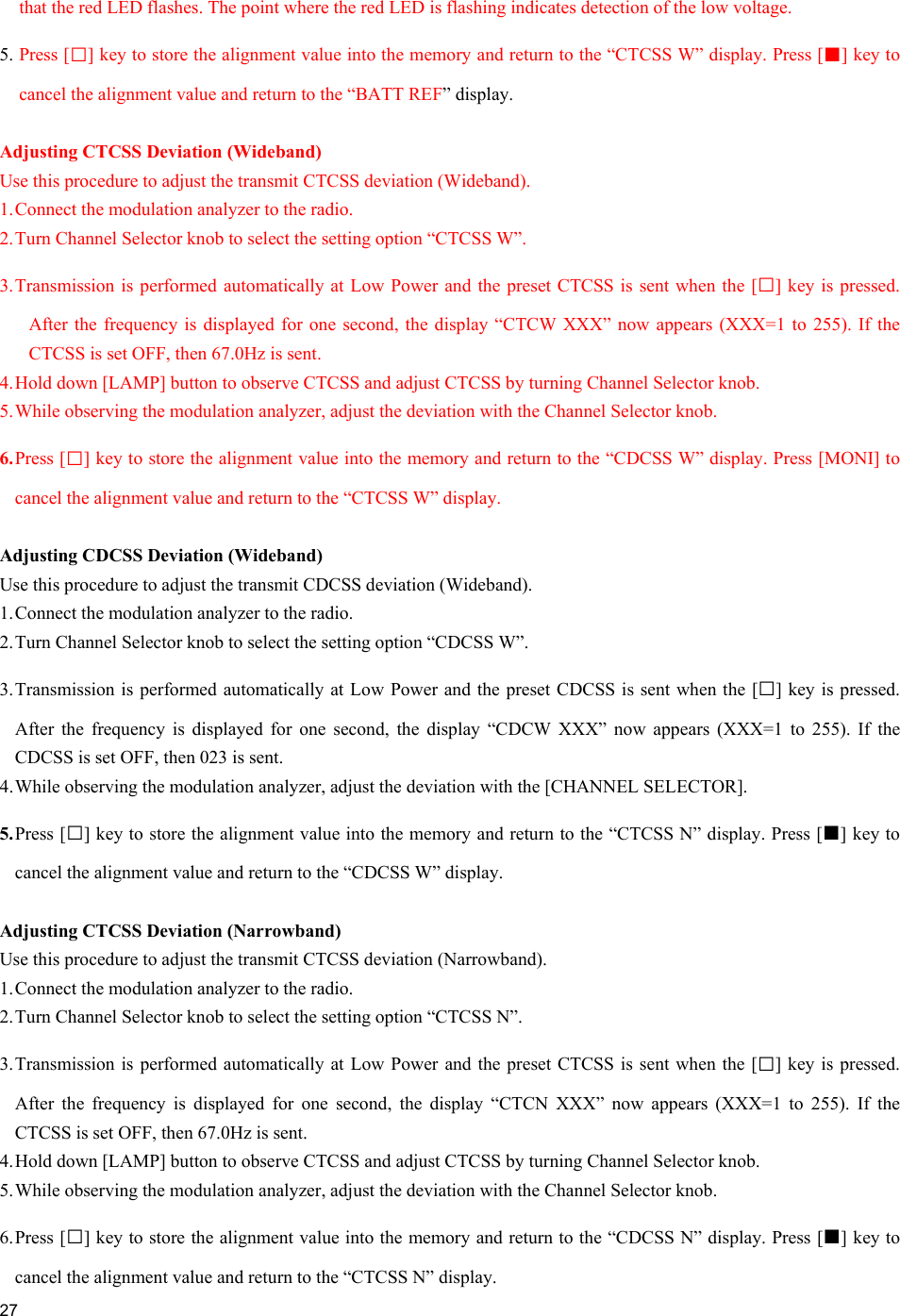     27  that the red LED flashes. The point where the red LED is flashing indicates detection of the low voltage. 5. Press [□] key to store the alignment value into the memory and return to the “CTCSS W” display. Press [■] key to cancel the alignment value and return to the “BATT REF” display.  Adjusting CTCSS Deviation (Wideband) Use this procedure to adjust the transmit CTCSS deviation (Wideband). 1. Connect the modulation analyzer to the radio. 2. Turn Channel Selector knob to select the setting option “CTCSS W”. 3. Transmission is performed automatically at Low Power and the preset CTCSS is sent when the [□] key is pressed. After the frequency is displayed for one second, the display “CTCW XXX” now appears (XXX=1 to 255). If the CTCSS is set OFF, then 67.0Hz is sent. 4. Hold down [LAMP] button to observe CTCSS and adjust CTCSS by turning Channel Selector knob.  5. While observing the modulation analyzer, adjust the deviation with the Channel Selector knob. 6. Press [□] key to store the alignment value into the memory and return to the “CDCSS W” display. Press [MONI] to cancel the alignment value and return to the “CTCSS W” display.  Adjusting CDCSS Deviation (Wideband) Use this procedure to adjust the transmit CDCSS deviation (Wideband). 1. Connect the modulation analyzer to the radio. 2. Turn Channel Selector knob to select the setting option “CDCSS W”. 3. Transmission is performed automatically at Low Power and the preset CDCSS is sent when the [□] key is pressed. After the frequency is displayed for one second, the display “CDCW XXX” now appears (XXX=1 to 255). If the CDCSS is set OFF, then 023 is sent. 4. While observing the modulation analyzer, adjust the deviation with the [CHANNEL SELECTOR]. 5. Press [□] key to store the alignment value into the memory and return to the “CTCSS N” display. Press [■] key to cancel the alignment value and return to the “CDCSS W” display.  Adjusting CTCSS Deviation (Narrowband) Use this procedure to adjust the transmit CTCSS deviation (Narrowband). 1. Connect the modulation analyzer to the radio. 2. Turn Channel Selector knob to select the setting option “CTCSS N”. 3. Transmission is performed automatically at Low Power and the preset CTCSS is sent when the [□] key is pressed. After the frequency is displayed for one second, the display “CTCN XXX” now appears (XXX=1 to 255). If the CTCSS is set OFF, then 67.0Hz is sent. 4. Hold down [LAMP] button to observe CTCSS and adjust CTCSS by turning Channel Selector knob. 5. While observing the modulation analyzer, adjust the deviation with the Channel Selector knob.  6. Press  [□] key to store the alignment value into the memory and return to the “CDCSS N” display. Press [■] key to cancel the alignment value and return to the “CTCSS N” display. 