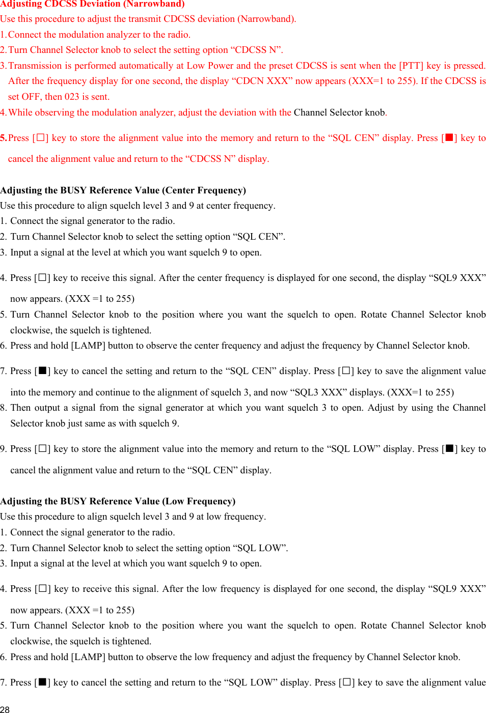  28   Adjusting CDCSS Deviation (Narrowband) Use this procedure to adjust the transmit CDCSS deviation (Narrowband). 1. Connect the modulation analyzer to the radio. 2. Turn Channel Selector knob to select the setting option “CDCSS N”. 3. Transmission is performed automatically at Low Power and the preset CDCSS is sent when the [PTT] key is pressed. After the frequency display for one second, the display “CDCN XXX” now appears (XXX=1 to 255). If the CDCSS is set OFF, then 023 is sent. 4. While observing the modulation analyzer, adjust the deviation with the Channel Selector knob. 5. Press [□] key to store the alignment value into the memory and return to the “SQL CEN” display. Press [■] key to cancel the alignment value and return to the “CDCSS N” display.  Adjusting the BUSY Reference Value (Center Frequency) Use this procedure to align squelch level 3 and 9 at center frequency.  1. Connect the signal generator to the radio. 2. Turn Channel Selector knob to select the setting option “SQL CEN”. 3. Input a signal at the level at which you want squelch 9 to open. 4. Press [□] key to receive this signal. After the center frequency is displayed for one second, the display “SQL9 XXX” now appears. (XXX =1 to 255) 5. Turn Channel Selector knob to the position where you want the squelch to open. Rotate Channel Selector knob clockwise, the squelch is tightened.  6. Press and hold [LAMP] button to observe the center frequency and adjust the frequency by Channel Selector knob. 7. Press [■] key to cancel the setting and return to the “SQL CEN” display. Press [□] key to save the alignment value into the memory and continue to the alignment of squelch 3, and now “SQL3 XXX” displays. (XXX=1 to 255) 8. Then output a signal from the signal generator at which you want squelch 3 to open. Adjust by using the Channel Selector knob just same as with squelch 9. 9. Press [□] key to store the alignment value into the memory and return to the “SQL LOW” display. Press [■] key to cancel the alignment value and return to the “SQL CEN” display.  Adjusting the BUSY Reference Value (Low Frequency) Use this procedure to align squelch level 3 and 9 at low frequency. 1. Connect the signal generator to the radio. 2. Turn Channel Selector knob to select the setting option “SQL LOW”. 3. Input a signal at the level at which you want squelch 9 to open. 4. Press [□] key to receive this signal. After the low frequency is displayed for one second, the display “SQL9 XXX” now appears. (XXX =1 to 255) 5. Turn Channel Selector knob to the position where you want the squelch to open. Rotate Channel Selector knob clockwise, the squelch is tightened.  6. Press and hold [LAMP] button to observe the low frequency and adjust the frequency by Channel Selector knob. 7. Press [■] key to cancel the setting and return to the “SQL LOW” display. Press [□] key to save the alignment value 