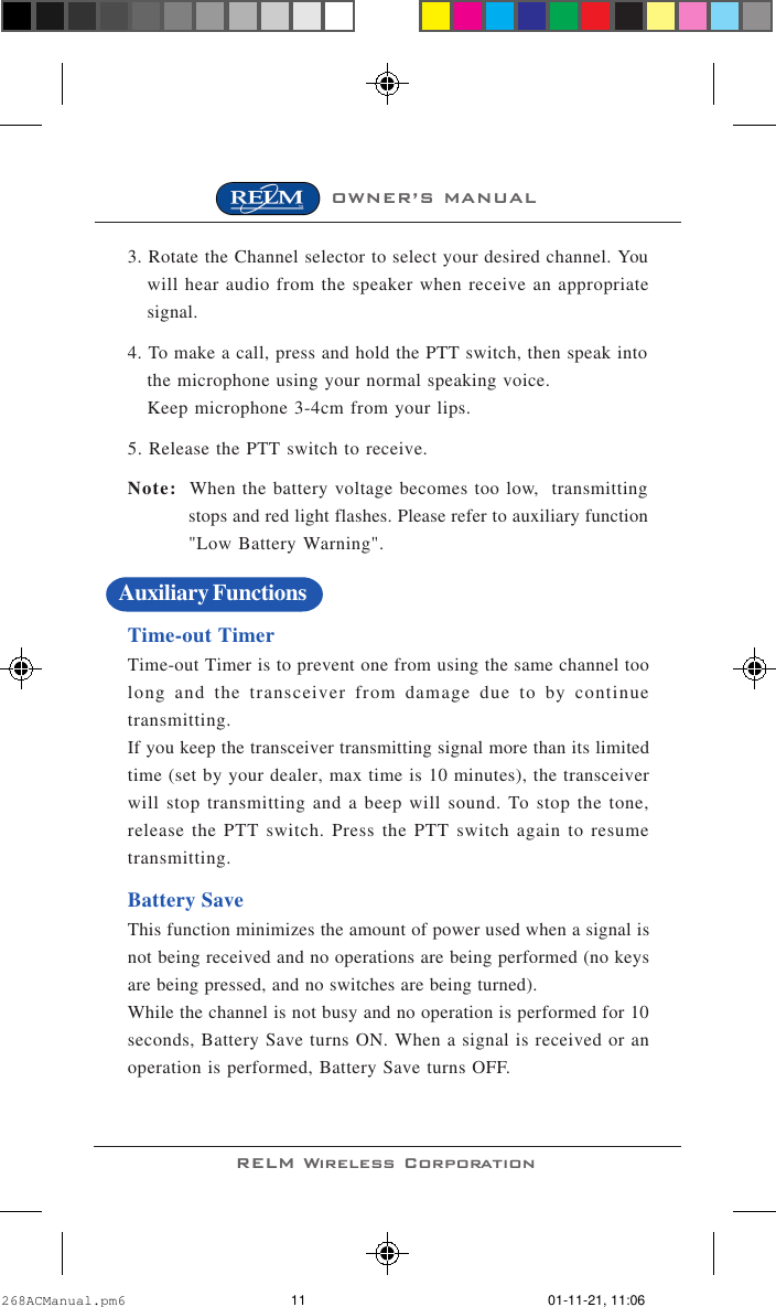 OWNER’S MANUALRELM Wireless Corporation3. Rotate the Channel selector to select your desired channel. Youwill hear audio from the speaker when receive an appropriatesignal.4. To make a call, press and hold the PTT switch, then speak intothe microphone using your normal speaking voice.Keep microphone 3-4cm from your lips.5. Release the PTT switch to receive.Note: When the battery voltage becomes too low,  transmittingstops and red light flashes. Please refer to auxiliary function&quot;Low Battery Warning&quot;.Time-out TimerTime-out Timer is to prevent one from using the same channel toolong and the transceiver from damage due to by continuetransmitting.If you keep the transceiver transmitting signal more than its limitedtime (set by your dealer, max time is 10 minutes), the transceiverwill stop transmitting and a beep will sound. To stop the tone,release the PTT switch. Press the PTT switch again to resumetransmitting.Battery SaveThis function minimizes the amount of power used when a signal isnot being received and no operations are being performed (no keysare being pressed, and no switches are being turned).While the channel is not busy and no operation is performed for 10seconds, Battery Save turns ON. When a signal is received or anoperation is performed, Battery Save turns OFF.Auxiliary Functions268ACManual.pm6 01-11-21, 11:0611