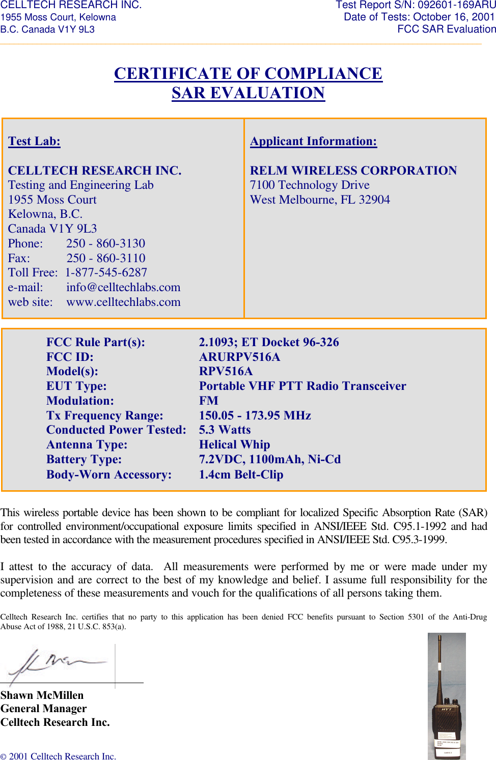 CELLTECH RESEARCH INC.                                                                 Test Report S/N: 092601-169ARU 1955 Moss Court, Kelowna                                                                                                Date of Tests: October 16, 2001 B.C. Canada V1Y 9L3                                                                                                                  FCC SAR Evaluation _________________________________________________________________________________________________________ © 2001 Celltech Research Inc.    CERTIFICATE OF COMPLIANCE SAR EVALUATION                             This wireless portable device has been shown to be compliant for localized Specific Absorption Rate (SAR) for controlled environment/occupational exposure limits specified in ANSI/IEEE Std. C95.1-1992 and had been tested in accordance with the measurement procedures specified in ANSI/IEEE Std. C95.3-1999.  I attest to the accuracy of data.  All measurements were performed by me or were made under my supervision and are correct to the best of my knowledge and belief. I assume full responsibility for the completeness of these measurements and vouch for the qualifications of all persons taking them.  Celltech Research Inc. certifies that no party to this application has been denied FCC benefits pursuant to Section 5301 of the Anti-Drug Abuse Act of 1988, 21 U.S.C. 853(a).   Shawn McMillen General Manager Celltech Research Inc.  Test Lab:  CELLTECH RESEARCH INC. Testing and Engineering Lab 1955 Moss Court Kelowna, B.C. Canada V1Y 9L3  Phone:       250 - 860-3130 Fax:           250 - 860-3110 Toll Free:  1-877-545-6287 e-mail:       info@celltechlabs.com web site:    www.celltechlabs.com  Applicant Information:  RELM WIRELESS CORPORATION 7100 Technology Drive West Melbourne, FL 32904     FCC Rule Part(s):    2.1093; ET Docket 96-326 FCC ID:   ARURPV516A Model(s):   RPV516A    EUT Type:   Portable VHF PTT Radio Transceiver    Modulation:   FM Tx Frequency Range: 150.05 - 173.95 MHz Conducted Power Tested: 5.3 Watts  Antenna Type:    Helical Whip    Battery Type:   7.2VDC, 1100mAh, Ni-Cd    Body-Worn Accessory: 1.4cm Belt-Clip