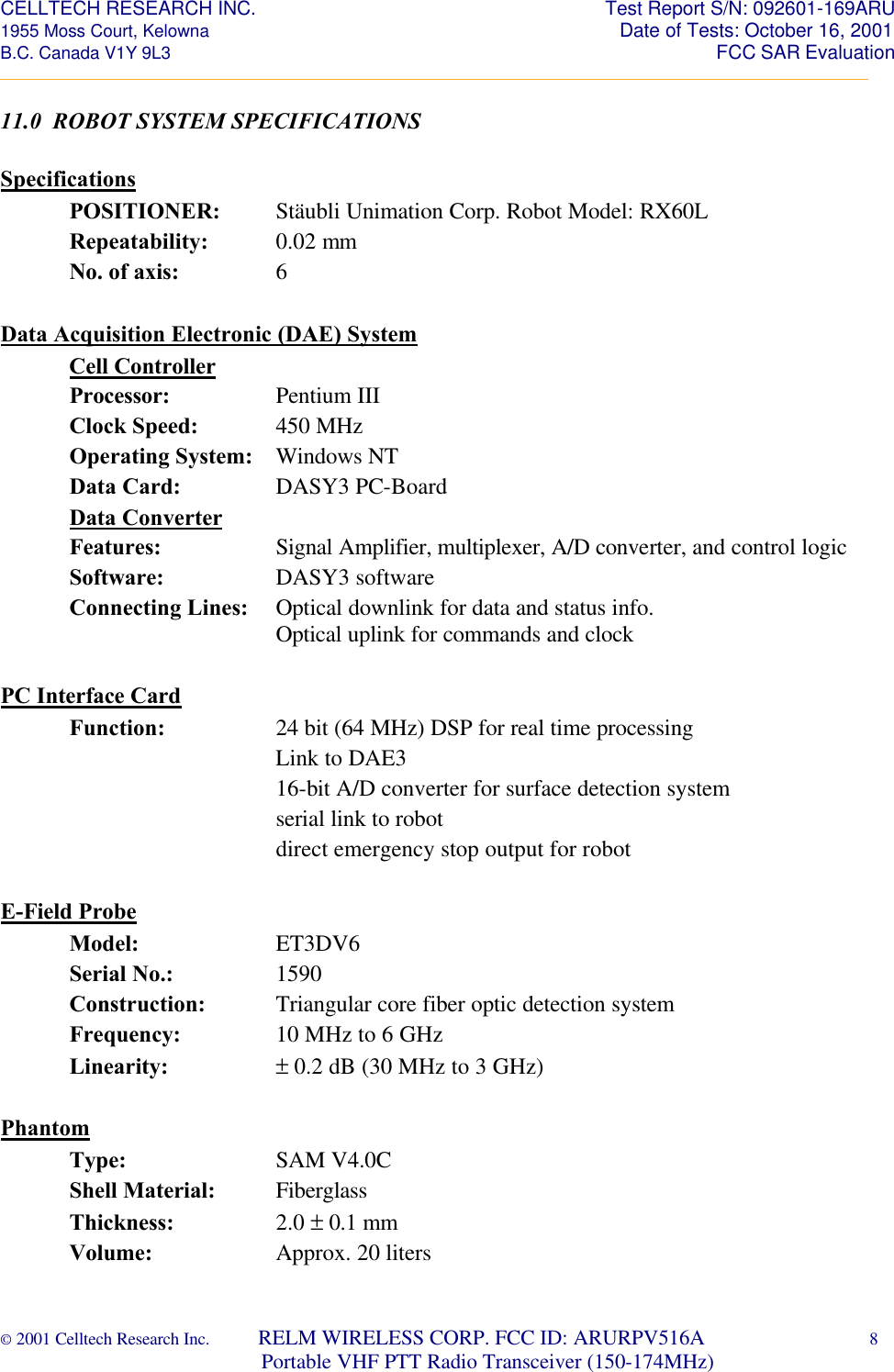 CELLTECH RESEARCH INC.                                                                 Test Report S/N: 092601-169ARU 1955 Moss Court, Kelowna                                                                                                Date of Tests: October 16, 2001 B.C. Canada V1Y 9L3                                                                                                                  FCC SAR Evaluation _________________________________________________________________________________________________________ © 2001 Celltech Research Inc.         RELM WIRELESS CORP. FCC ID: ARURPV516A    8                              Portable VHF PTT Radio Transceiver (150-174MHz)  11.0  ROBOT SYSTEM SPECIFICATIONS  Specifications  POSITIONER: Stäubli Unimation Corp. Robot Model: RX60L  Repeatability: 0.02 mm     No. of axis:    6   Data Acquisition Electronic (DAE) System  Cell Controller Processor:    Pentium III  Clock Speed:   450 MHz  Operating System: Windows NT  Data Card:    DASY3 PC-Board  Data Converter   Features:    Signal Amplifier, multiplexer, A/D converter, and control logic  Software:    DASY3 software  Connecting Lines: Optical downlink for data and status info.        Optical uplink for commands and clock  PC Interface Card Function:    24 bit (64 MHz) DSP for real time processing    Link to DAE3    16-bit A/D converter for surface detection system    serial link to robot    direct emergency stop output for robot   E-Field Probe       Model:    ET3DV6  Serial No.:    1590  Construction:   Triangular core fiber optic detection system  Frequency:    10 MHz to 6 GHz  Linearity:    ± 0.2 dB (30 MHz to 3 GHz)      Phantom       Type:     SAM V4.0C        Shell Material: Fiberglass Thickness:    2.0 ± 0.1 mm Volume:    Approx. 20 liters