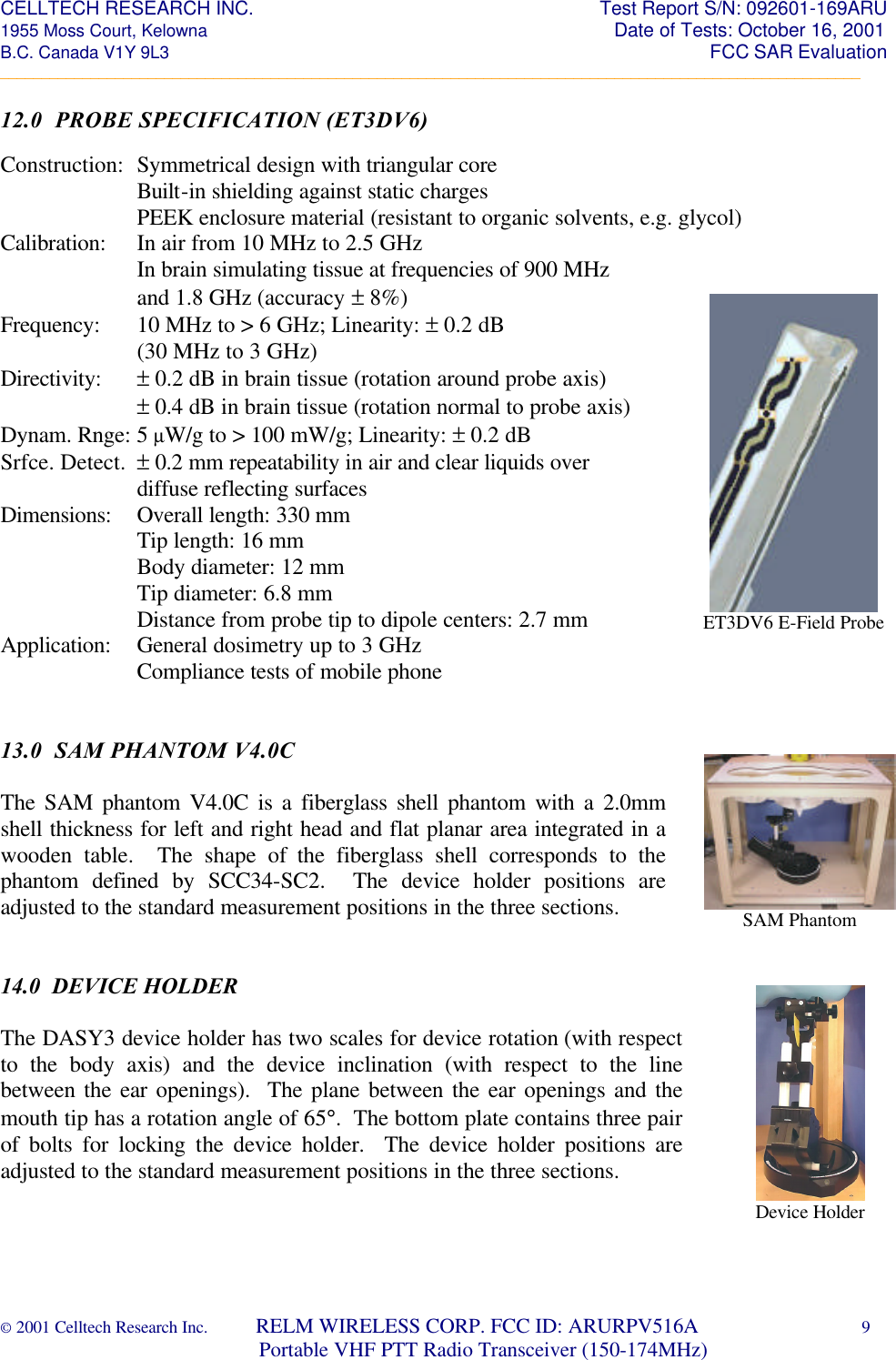 CELLTECH RESEARCH INC.                                                                 Test Report S/N: 092601-169ARU 1955 Moss Court, Kelowna                                                                                                Date of Tests: October 16, 2001 B.C. Canada V1Y 9L3                                                                                                                  FCC SAR Evaluation _________________________________________________________________________________________________________ © 2001 Celltech Research Inc.         RELM WIRELESS CORP. FCC ID: ARURPV516A    9                              Portable VHF PTT Radio Transceiver (150-174MHz)  ET3DV6 E-Field Probe  12.0  PROBE SPECIFICATION (ET3DV6)  Construction: Symmetrical design with triangular core   Built-in shielding against static charges   PEEK enclosure material (resistant to organic solvents, e.g. glycol) Calibration: In air from 10 MHz to 2.5 GHz   In brain simulating tissue at frequencies of 900 MHz      and 1.8 GHz (accuracy ± 8%) Frequency: 10 MHz to > 6 GHz; Linearity: ± 0.2 dB   (30 MHz to 3 GHz) Directivity: ± 0.2 dB in brain tissue (rotation around probe axis)   ± 0.4 dB in brain tissue (rotation normal to probe axis) Dynam. Rnge: 5 µW/g to > 100 mW/g; Linearity: ± 0.2 dB Srfce. Detect. ± 0.2 mm repeatability in air and clear liquids over      diffuse reflecting surfaces Dimensions: Overall length: 330 mm   Tip length: 16 mm   Body diameter: 12 mm   Tip diameter: 6.8 mm   Distance from probe tip to dipole centers: 2.7 mm Application: General dosimetry up to 3 GHz      Compliance tests of mobile phone    13.0  SAM PHANTOM V4.0C  The SAM phantom V4.0C is a fiberglass shell phantom with a 2.0mm shell thickness for left and right head and flat planar area integrated in a wooden table.  The shape of the fiberglass shell corresponds to the phantom defined by SCC34-SC2.  The device holder positions are adjusted to the standard measurement positions in the three sections.   14.0  DEVICE HOLDER  The DASY3 device holder has two scales for device rotation (with respect to the body axis) and the device inclination (with respect to the line between the ear openings).  The plane between the ear openings and the mouth tip has a rotation angle of 65°.  The bottom plate contains three pair of bolts for locking the device holder.  The device holder positions are adjusted to the standard measurement positions in the three sections.  SAM Phantom  Device Holder