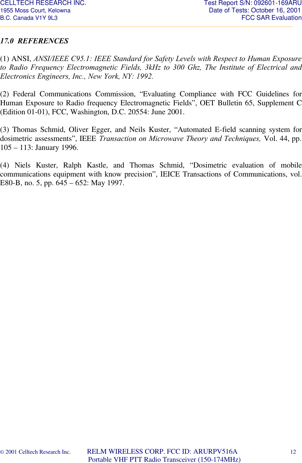 CELLTECH RESEARCH INC.                                                                 Test Report S/N: 092601-169ARU 1955 Moss Court, Kelowna                                                                                                Date of Tests: October 16, 2001 B.C. Canada V1Y 9L3                                                                                                                  FCC SAR Evaluation _________________________________________________________________________________________________________ © 2001 Celltech Research Inc.         RELM WIRELESS CORP. FCC ID: ARURPV516A    12                              Portable VHF PTT Radio Transceiver (150-174MHz)  17.0  REFERENCES  (1) ANSI, ANSI/IEEE C95.1: IEEE Standard for Safety Levels with Respect to Human Exposure to Radio Frequency Electromagnetic Fields, 3kHz to 300 Ghz, The Institute of Electrical and Electronics Engineers, Inc., New York, NY: 1992.  (2) Federal Communications Commission, “Evaluating Compliance with FCC Guidelines for Human Exposure to Radio frequency Electromagnetic Fields”, OET Bulletin 65, Supplement C (Edition 01-01), FCC, Washington, D.C. 20554: June 2001.  (3) Thomas Schmid, Oliver Egger, and Neils Kuster, “Automated E-field scanning system for dosimetric assessments”, IEEE Transaction on Microwave Theory and Techniques, Vol. 44, pp. 105 – 113: January 1996.  (4) Niels Kuster, Ralph Kastle, and Thomas Schmid, “Dosimetric evaluation of mobile communications equipment with know precision”, IEICE Transactions of Communications, vol. E80-B, no. 5, pp. 645 – 652: May 1997.