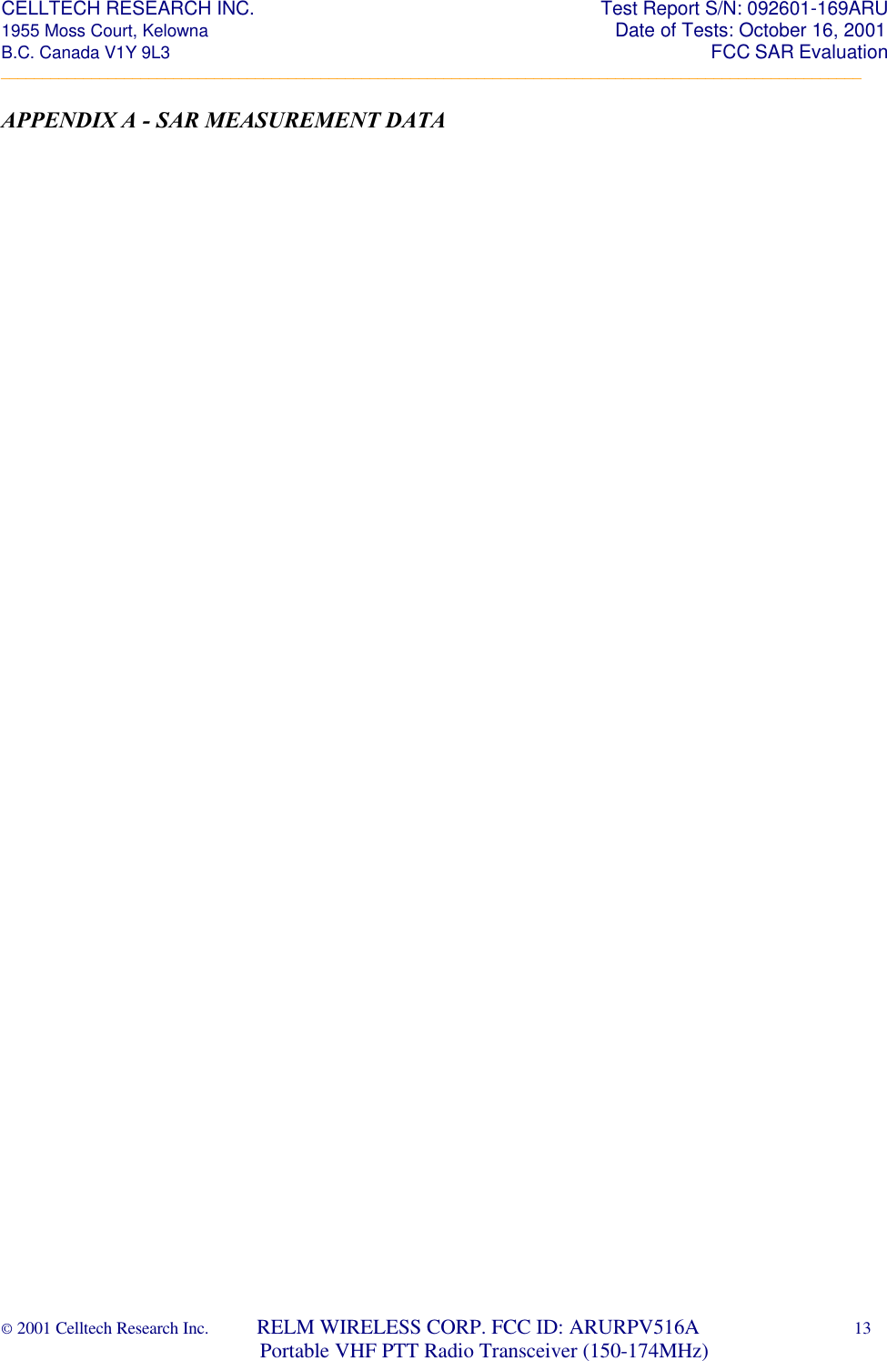 CELLTECH RESEARCH INC.                                                                 Test Report S/N: 092601-169ARU 1955 Moss Court, Kelowna                                                                                                Date of Tests: October 16, 2001 B.C. Canada V1Y 9L3                                                                                                                  FCC SAR Evaluation _________________________________________________________________________________________________________ © 2001 Celltech Research Inc.         RELM WIRELESS CORP. FCC ID: ARURPV516A    13                              Portable VHF PTT Radio Transceiver (150-174MHz)  APPENDIX A - SAR MEASUREMENT DATA