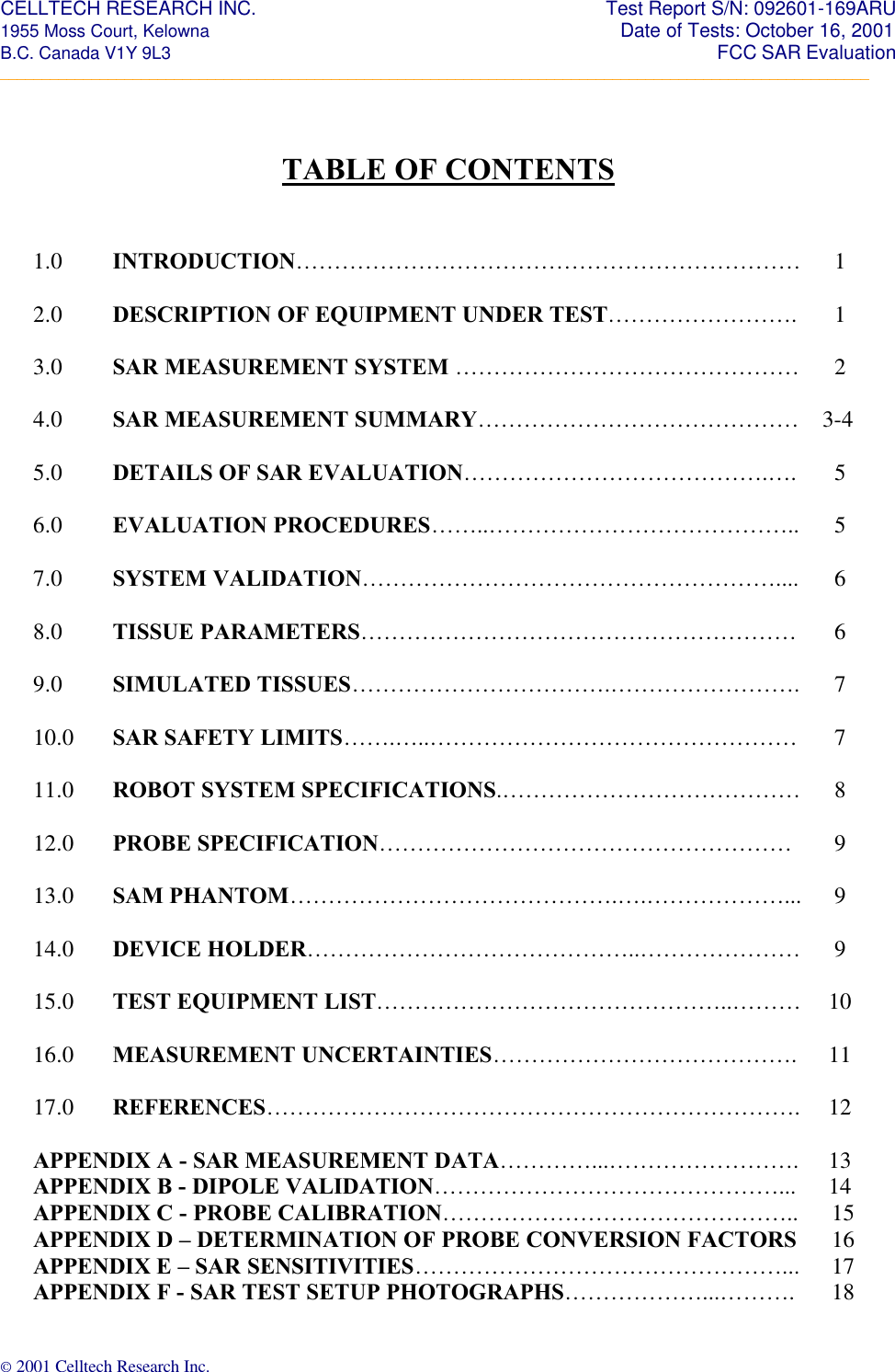 CELLTECH RESEARCH INC.                                                                 Test Report S/N: 092601-169ARU 1955 Moss Court, Kelowna                                                                                                Date of Tests: October 16, 2001 B.C. Canada V1Y 9L3                                                                                                                  FCC SAR Evaluation _________________________________________________________________________________________________________ © 2001 Celltech Research Inc.     TABLE OF CONTENTS   1.0 INTRODUCTION…………………………………………………………   1       2.0 DESCRIPTION OF EQUIPMENT UNDER TEST…………………….   1      3.0 SAR MEASUREMENT SYSTEM ………………………………………   2    4.0 SAR MEASUREMENT SUMMARY…………………………………… 3-4      5.0 DETAILS OF SAR EVALUATION………………………………….….   5    6.0 EVALUATION PROCEDURES……..…………………………………..   5      7.0 SYSTEM VALIDATION………………………………………………....   6       8.0 TISSUE PARAMETERS…………………………………………………   6    9.0 SIMULATED TISSUES…………………………….…………………….   7    10.0 SAR SAFETY LIMITS…….…..…………………………………………   7      11.0 ROBOT SYSTEM SPECIFICATIONS.…………………………………   8      12.0 PROBE SPECIFICATION………………………………………………   9    13.0 SAM PHANTOM…………………………………….….………………...   9    14.0 DEVICE HOLDER……………………………………..…………………   9    15.0 TEST EQUIPMENT LIST………………………………………..………  10      16.0 MEASUREMENT UNCERTAINTIES………………………………….   11      17.0 REFERENCES…………………………………………………………….   12      APPENDIX A - SAR MEASUREMENT DATA…………...…………………….  13 APPENDIX B - DIPOLE VALIDATION………………………………………...  14 APPENDIX C - PROBE CALIBRATION……………………………………….. 15 APPENDIX D – DETERMINATION OF PROBE CONVERSION FACTORS 16 APPENDIX E – SAR SENSITIVITIES…………………………………………... 17 APPENDIX F - SAR TEST SETUP PHOTOGRAPHS………………...………. 18