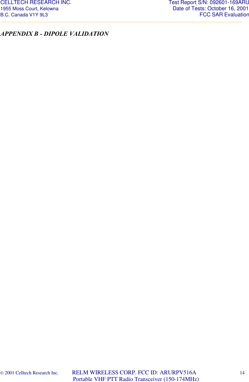 CELLTECH RESEARCH INC.                                                                 Test Report S/N: 092601-169ARU 1955 Moss Court, Kelowna                                                                                                Date of Tests: October 16, 2001 B.C. Canada V1Y 9L3                                                                                                                  FCC SAR Evaluation _________________________________________________________________________________________________________ © 2001 Celltech Research Inc.         RELM WIRELESS CORP. FCC ID: ARURPV516A    14                              Portable VHF PTT Radio Transceiver (150-174MHz)  APPENDIX B - DIPOLE VALIDATION