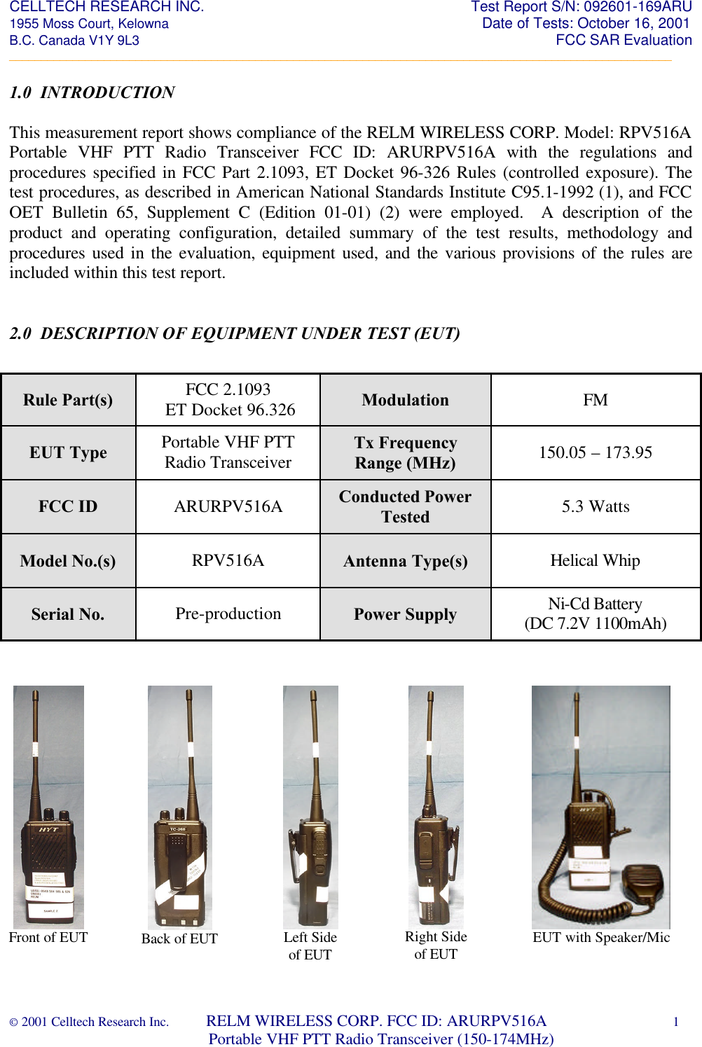CELLTECH RESEARCH INC.                                                                 Test Report S/N: 092601-169ARU 1955 Moss Court, Kelowna                                                                                                Date of Tests: October 16, 2001 B.C. Canada V1Y 9L3                                                                                                                  FCC SAR Evaluation _________________________________________________________________________________________________________ © 2001 Celltech Research Inc.         RELM WIRELESS CORP. FCC ID: ARURPV516A    1                              Portable VHF PTT Radio Transceiver (150-174MHz)  1.0  INTRODUCTION  This measurement report shows compliance of the RELM WIRELESS CORP. Model: RPV516A Portable VHF PTT Radio Transceiver FCC ID: ARURPV516A with the regulations and procedures specified in FCC Part 2.1093, ET Docket 96-326 Rules (controlled exposure). The test procedures, as described in American National Standards Institute C95.1-1992 (1), and FCC OET Bulletin 65, Supplement C (Edition 01-01) (2) were employed.  A description of the product and operating configuration, detailed summary of the test results, methodology and procedures used in the evaluation, equipment used, and the various provisions of the rules are included within this test report.    2.0  DESCRIPTION OF EQUIPMENT UNDER TEST (EUT)                                                   Rule Part(s) FCC 2.1093  ET Docket 96.326 Modulation FM EUT Type Portable VHF PTT Radio Transceiver Tx Frequency Range (MHz) 150.05 – 173.95 FCC ID ARURPV516A Conducted Power Tested 5.3 Watts Model No.(s) RPV516A Antenna Type(s) Helical Whip Serial No. Pre-production Power Supply Ni-Cd Battery  (DC 7.2V 1100mAh)   Front of EUT  Back of EUT  Left Side of EUT  Right Side of EUT  EUT with Speaker/Mic