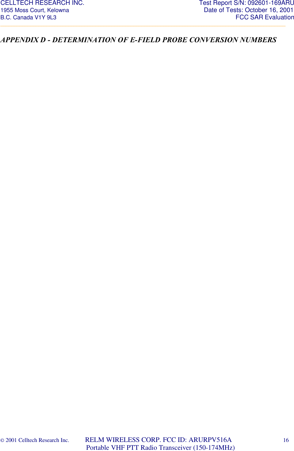 CELLTECH RESEARCH INC.                                                                 Test Report S/N: 092601-169ARU 1955 Moss Court, Kelowna                                                                                                Date of Tests: October 16, 2001 B.C. Canada V1Y 9L3                                                                                                                  FCC SAR Evaluation _________________________________________________________________________________________________________ © 2001 Celltech Research Inc.         RELM WIRELESS CORP. FCC ID: ARURPV516A    16                              Portable VHF PTT Radio Transceiver (150-174MHz)  APPENDIX D - DETERMINATION OF E-FIELD PROBE CONVERSION NUMBERS