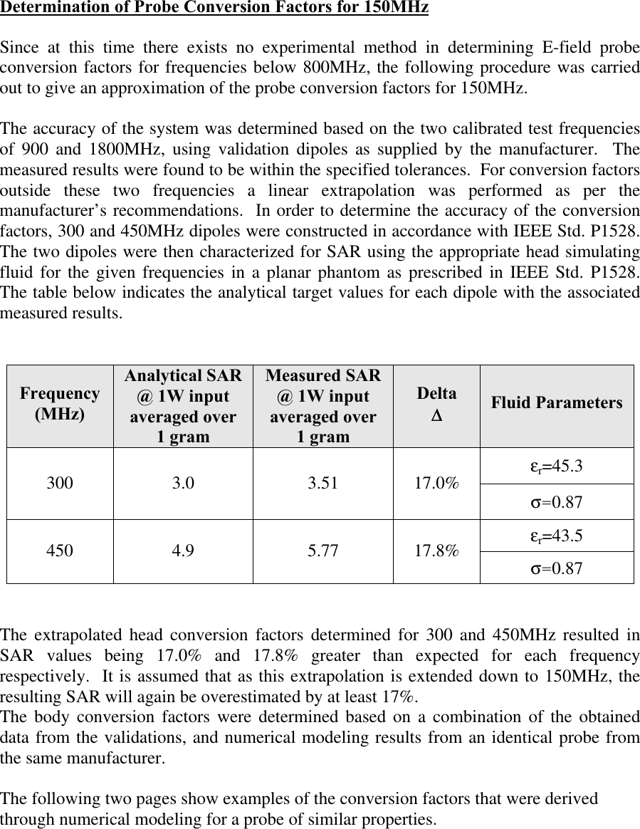 Determination of Probe Conversion Factors for 150MHz  Since at this time there exists no experimental method in determining E-field probe conversion factors for frequencies below 800MHz, the following procedure was carried out to give an approximation of the probe conversion factors for 150MHz.  The accuracy of the system was determined based on the two calibrated test frequencies of 900 and 1800MHz, using validation dipoles as supplied by the manufacturer.  The measured results were found to be within the specified tolerances.  For conversion factors outside these two frequencies a linear extrapolation was performed as per the manufacturer’s recommendations.  In order to determine the accuracy of the conversion factors, 300 and 450MHz dipoles were constructed in accordance with IEEE Std. P1528.  The two dipoles were then characterized for SAR using the appropriate head simulating fluid for the given frequencies in a planar phantom as prescribed in IEEE Std. P1528.  The table below indicates the analytical target values for each dipole with the associated measured results.     Frequency (MHz) Analytical SAR @ 1W input averaged over 1 gram Measured SAR @ 1W input averaged over 1 gram Delta ∆∆ Fluid Parameters εr=45.3  300  3.0  3.51  17.0% σ=0.87  εr=43.5  450  4.9  5.77  17.8% σ=0.87    The extrapolated head conversion factors determined for 300 and 450MHz resulted in SAR values being 17.0% and 17.8% greater than expected for each frequency respectively.  It is assumed that as this extrapolation is extended down to 150MHz, the resulting SAR will again be overestimated by at least 17%.  The body conversion factors were determined based on a combination of the obtained data from the validations, and numerical modeling results from an identical probe from the same manufacturer.    The following two pages show examples of the conversion factors that were derived through numerical modeling for a probe of similar properties.