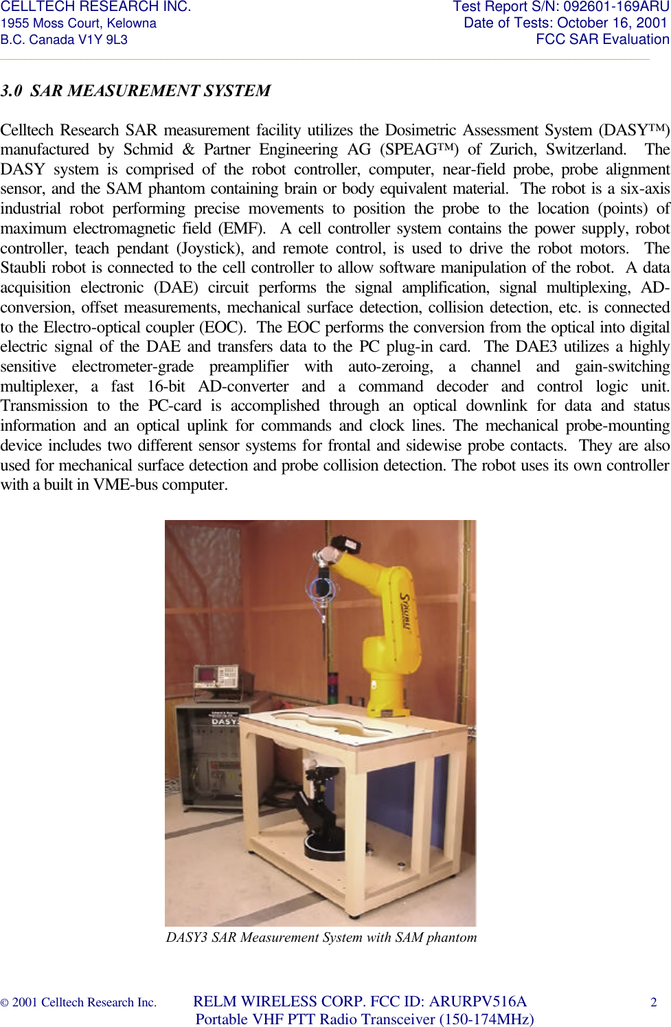 CELLTECH RESEARCH INC.                                                                 Test Report S/N: 092601-169ARU 1955 Moss Court, Kelowna                                                                                                Date of Tests: October 16, 2001 B.C. Canada V1Y 9L3                                                                                                                  FCC SAR Evaluation _________________________________________________________________________________________________________ © 2001 Celltech Research Inc.         RELM WIRELESS CORP. FCC ID: ARURPV516A    2                              Portable VHF PTT Radio Transceiver (150-174MHz)   3.0  SAR MEASUREMENT SYSTEM  Celltech Research SAR measurement facility utilizes the Dosimetric Assessment System (DASY™) manufactured by Schmid & Partner Engineering AG (SPEAG™) of Zurich, Switzerland.  The DASY system is comprised of the robot controller, computer, near-field probe, probe alignment sensor, and the SAM phantom containing brain or body equivalent material.  The robot is a six-axis industrial robot performing precise movements to position the probe to the location (points) of maximum electromagnetic field (EMF).  A cell controller system contains the power supply, robot controller, teach pendant (Joystick), and remote control, is used to drive the robot motors.  The Staubli robot is connected to the cell controller to allow software manipulation of the robot.  A data acquisition electronic (DAE) circuit performs the signal amplification, signal multiplexing, AD-conversion, offset measurements, mechanical surface detection, collision detection, etc. is connected to the Electro-optical coupler (EOC).  The EOC performs the conversion from the optical into digital electric signal of the DAE and transfers data to the PC plug-in card.  The DAE3 utilizes a highly sensitive electrometer-grade preamplifier with auto-zeroing, a channel and gain-switching multiplexer, a fast 16-bit AD-converter and a command decoder and control logic unit.  Transmission to the PC-card is accomplished through an optical downlink for data and status information and an optical uplink for commands and clock lines. The mechanical probe-mounting device includes two different sensor systems for frontal and sidewise probe contacts.  They are also used for mechanical surface detection and probe collision detection. The robot uses its own controller with a built in VME-bus computer.                          DASY3 SAR Measurement System with SAM phantom
