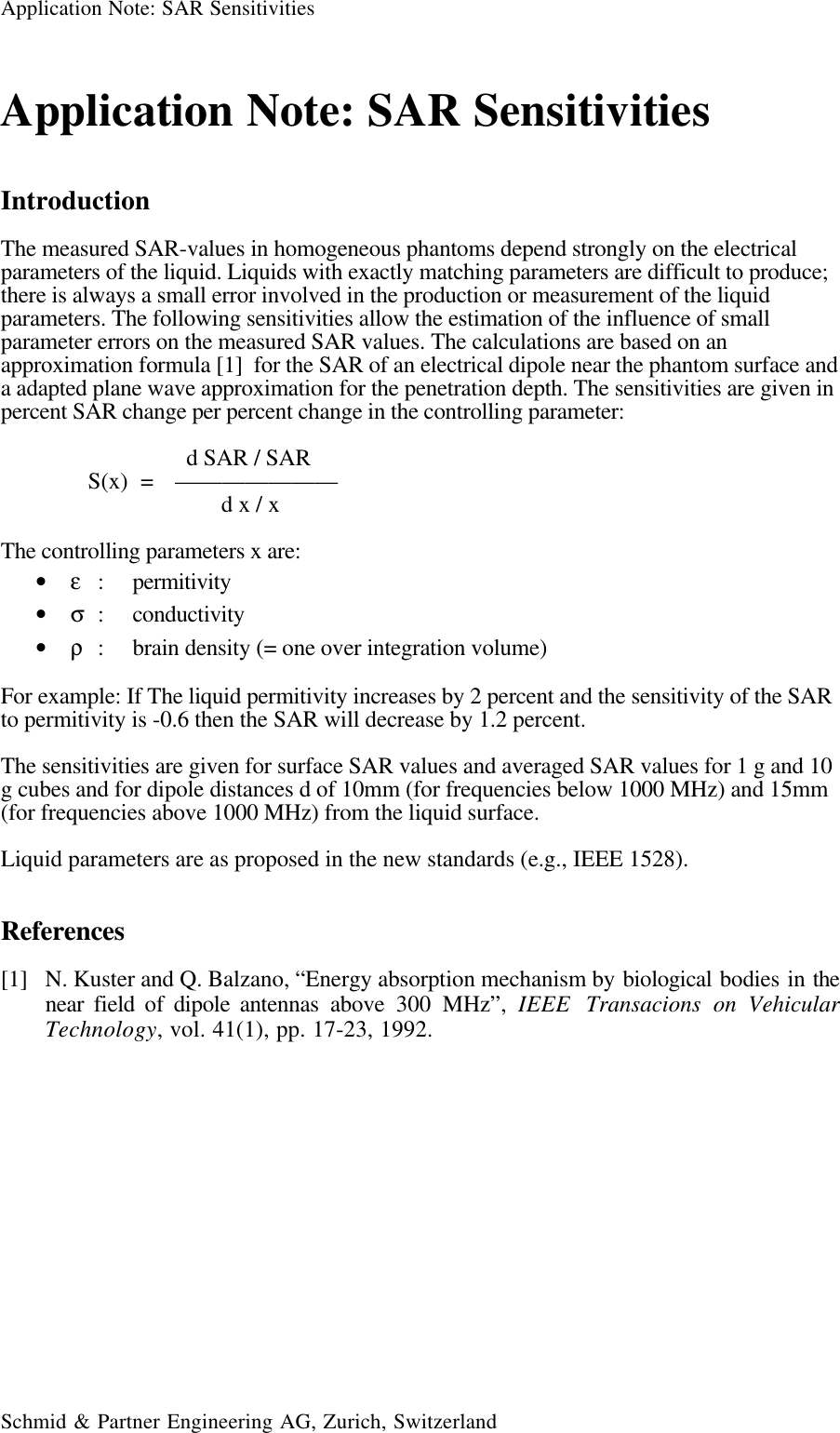 Application Note: SAR SensitivitiesSchmid &amp; Partner Engineering AG, Zurich, SwitzerlandApplication Note: SAR SensitivitiesIntroductionThe measured SAR-values in homogeneous phantoms depend strongly on the electricalparameters of the liquid. Liquids with exactly matching parameters are difficult to produce;there is always a small error involved in the production or measurement of the liquidparameters. The following sensitivities allow the estimation of the influence of smallparameter errors on the measured SAR values. The calculations are based on anapproximation formula [1]  for the SAR of an electrical dipole near the phantom surface anda adapted plane wave approximation for the penetration depth. The sensitivities are given inpercent SAR change per percent change in the controlling parameter:  d SAR / SARS(x)  = ———————        d x / xThe controlling parameters x are:• ε: permitivity• σ: conductivity• ρ: brain density (= one over integration volume)For example: If The liquid permitivity increases by 2 percent and the sensitivity of the SARto permitivity is -0.6 then the SAR will decrease by 1.2 percent.The sensitivities are given for surface SAR values and averaged SAR values for 1 g and 10g cubes and for dipole distances d of 10mm (for frequencies below 1000 MHz) and 15mm(for frequencies above 1000 MHz) from the liquid surface.Liquid parameters are as proposed in the new standards (e.g., IEEE 1528).References[1] N. Kuster and Q. Balzano, “Energy absorption mechanism by biological bodies in thenear field of dipole antennas above 300 MHz”, IEEE  Transacions on VehicularTechnology, vol. 41(1), pp. 17-23, 1992.