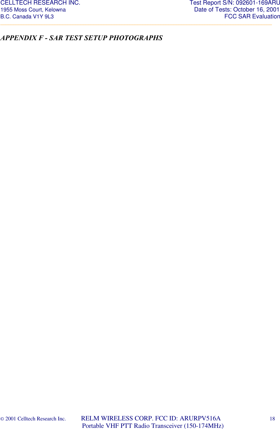 CELLTECH RESEARCH INC.                                                                 Test Report S/N: 092601-169ARU 1955 Moss Court, Kelowna                                                                                                Date of Tests: October 16, 2001 B.C. Canada V1Y 9L3                                                                                                                  FCC SAR Evaluation _________________________________________________________________________________________________________ © 2001 Celltech Research Inc.         RELM WIRELESS CORP. FCC ID: ARURPV516A    18                              Portable VHF PTT Radio Transceiver (150-174MHz)  APPENDIX F - SAR TEST SETUP PHOTOGRAPHS