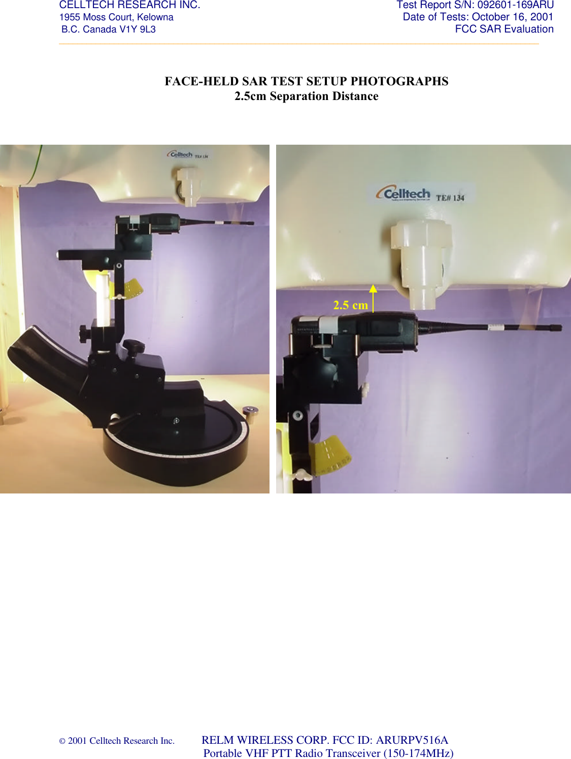 CELLTECH RESEARCH INC.                                                     Test Report S/N: 092601-169ARU 1955 Moss Court, Kelowna        Date of Tests: October 16, 2001  B.C. Canada V1Y 9L3                                                                                                                 FCC SAR Evaluation _________________________________________________________________________________________________________ © 2001 Celltech Research Inc.         RELM WIRELESS CORP. FCC ID: ARURPV516A                                 Portable VHF PTT Radio Transceiver (150-174MHz)   FACE-HELD SAR TEST SETUP PHOTOGRAPHS 2.5cm Separation Distance        2.5 cm