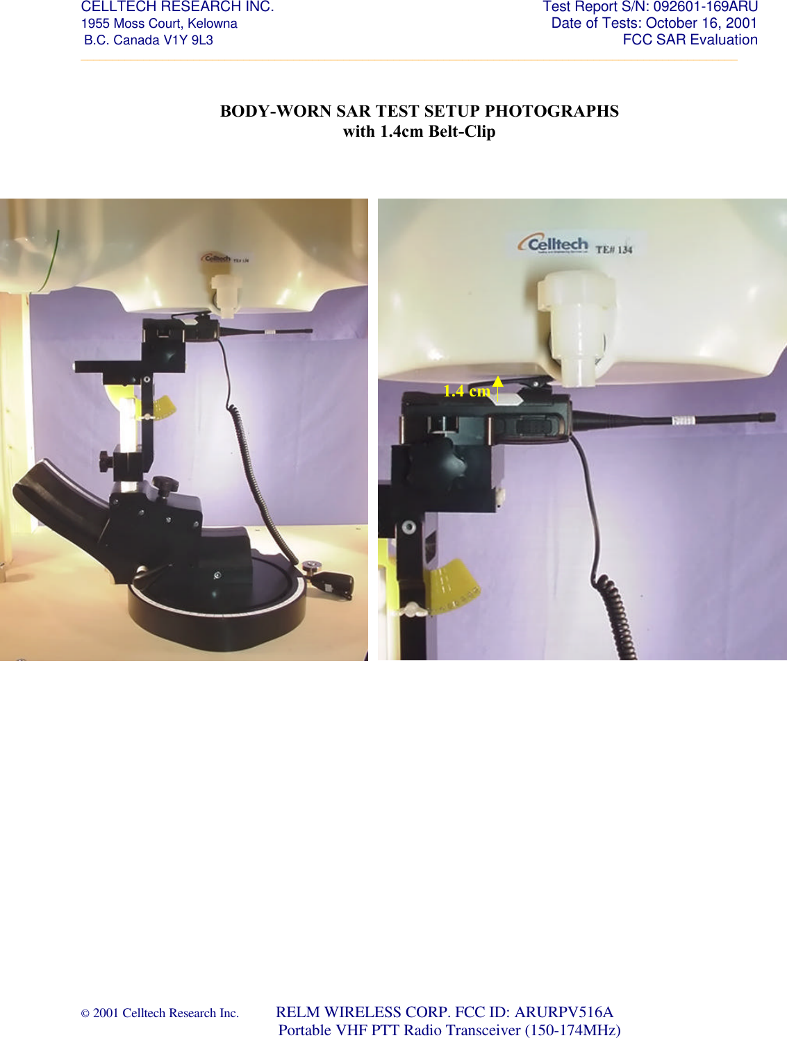 CELLTECH RESEARCH INC.                                                     Test Report S/N: 092601-169ARU 1955 Moss Court, Kelowna        Date of Tests: October 16, 2001  B.C. Canada V1Y 9L3                                                                                                                 FCC SAR Evaluation _________________________________________________________________________________________________________ © 2001 Celltech Research Inc.         RELM WIRELESS CORP. FCC ID: ARURPV516A                                 Portable VHF PTT Radio Transceiver (150-174MHz)    BODY-WORN SAR TEST SETUP PHOTOGRAPHS with 1.4cm Belt-Clip                                           1.4 cm