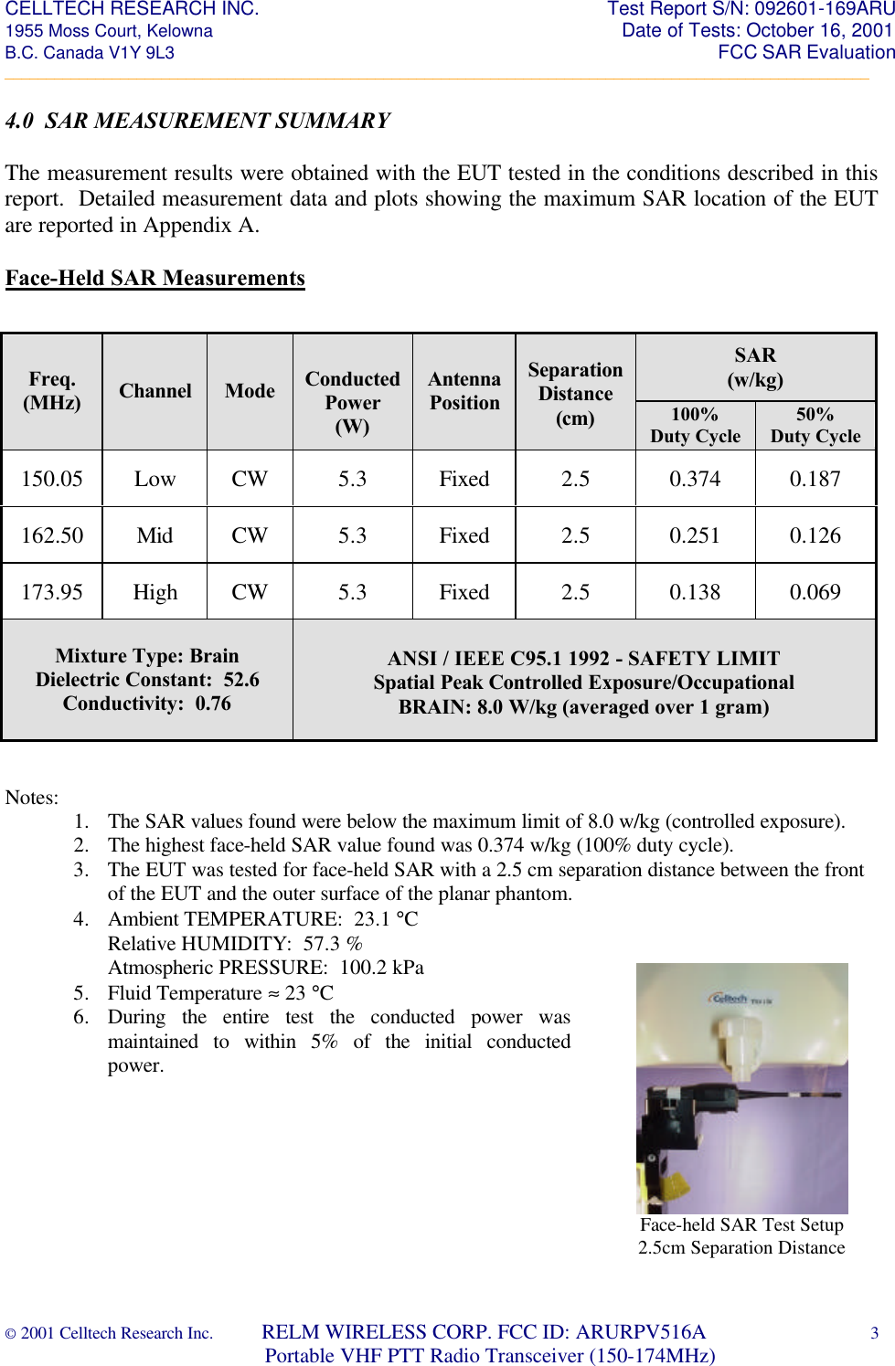 CELLTECH RESEARCH INC.                                                                 Test Report S/N: 092601-169ARU 1955 Moss Court, Kelowna                                                                                                Date of Tests: October 16, 2001 B.C. Canada V1Y 9L3                                                                                                                  FCC SAR Evaluation _________________________________________________________________________________________________________ © 2001 Celltech Research Inc.         RELM WIRELESS CORP. FCC ID: ARURPV516A    3                              Portable VHF PTT Radio Transceiver (150-174MHz)  4.0  SAR MEASUREMENT SUMMARY  The measurement results were obtained with the EUT tested in the conditions described in this report.  Detailed measurement data and plots showing the maximum SAR location of the EUT are reported in Appendix A.      Face-Held SAR Measurements                    Notes: 1. The SAR values found were below the maximum limit of 8.0 w/kg (controlled exposure). 2. The highest face-held SAR value found was 0.374 w/kg (100% duty cycle). 3. The EUT was tested for face-held SAR with a 2.5 cm separation distance between the front of the EUT and the outer surface of the planar phantom. 4. Ambient TEMPERATURE:  23.1 °C Relative HUMIDITY:  57.3 % Atmospheric PRESSURE:  100.2 kPa 5. Fluid Temperature ≈ 23 °C 6. During the entire test the conducted power was maintained to within 5% of the initial conducted power. SAR (w/kg) Freq. (MHz) Channel Mode  Conducted Power (W) Antenna Position Separation Distance (cm) 100% Duty Cycle 50% Duty Cycle 150.05 Low CW 5.3 Fixed 2.5 0.374 0.187 162.50 Mid CW 5.3 Fixed 2.5 0.251 0.126 173.95 High CW 5.3 Fixed 2.5 0.138 0.069 Mixture Type: Brain Dielectric Constant:  52.6 Conductivity:  0.76 ANSI / IEEE C95.1 1992 - SAFETY LIMIT Spatial Peak Controlled Exposure/Occupational BRAIN: 8.0 W/kg (averaged over 1 gram)   Face-held SAR Test Setup 2.5cm Separation Distance