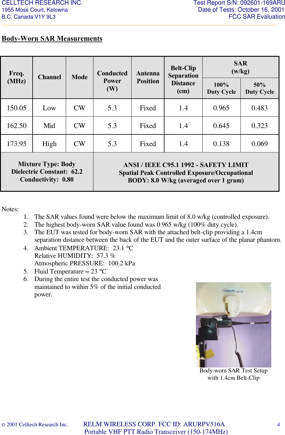 CELLTECH RESEARCH INC.                                                                 Test Report S/N: 092601-169ARU 1955 Moss Court, Kelowna                                                                                                Date of Tests: October 16, 2001 B.C. Canada V1Y 9L3                                                                                                                  FCC SAR Evaluation _________________________________________________________________________________________________________ © 2001 Celltech Research Inc.         RELM WIRELESS CORP. FCC ID: ARURPV516A    4                              Portable VHF PTT Radio Transceiver (150-174MHz)  Body-Worn SAR Measurements                          Notes: 1. The SAR values found were below the maximum limit of 8.0 w/kg (controlled exposure). 2. The highest body-worn SAR value found was 0.965 w/kg (100% duty cycle). 3. The EUT was tested for body-worn SAR with the attached belt-clip providing a 1.4cm separation distance between the back of the EUT and the outer surface of the planar phantom. 4. Ambient TEMPERATURE:  23.1 °C Relative HUMIDITY:  57.3 % Atmospheric PRESSURE:  100.2 kPa 5. Fluid Temperature ≈ 23 °C 6. During the entire test the conducted power was maintained to within 5% of the initial conducted power. SAR (w/kg) Freq. (MHz) Channel Mode  Conducted Power (W) Antenna Position Belt-Clip Separation Distance (cm) 100% Duty Cycle 50% Duty Cycle 150.05 Low CW 5.3 Fixed 1.4 0.965 0.483 162.50 Mid CW 5.3 Fixed 1.4 0.645 0.323 173.95 High CW 5.3 Fixed 1.4 0.138 0.069 Mixture Type: Body Dielectric Constant:  62.2 Conductivity:  0.80 ANSI / IEEE C95.1 1992 - SAFETY LIMIT Spatial Peak Controlled Exposure/Occupational BODY: 8.0 W/kg (averaged over 1 gram)   Body-worn SAR Test Setup with 1.4cm Belt-Clip