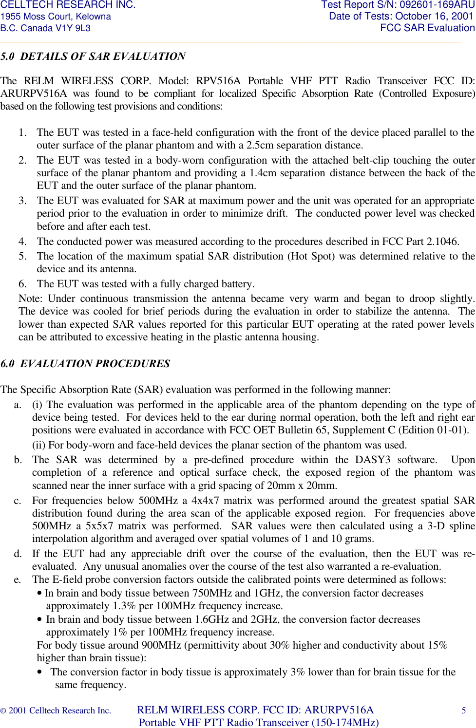 CELLTECH RESEARCH INC.                                                                 Test Report S/N: 092601-169ARU 1955 Moss Court, Kelowna                                                                                                Date of Tests: October 16, 2001 B.C. Canada V1Y 9L3                                                                                                                  FCC SAR Evaluation _________________________________________________________________________________________________________ © 2001 Celltech Research Inc.         RELM WIRELESS CORP. FCC ID: ARURPV516A    5                              Portable VHF PTT Radio Transceiver (150-174MHz)  5.0  DETAILS OF SAR EVALUATION  The RELM WIRELESS CORP. Model: RPV516A Portable VHF PTT Radio Transceiver FCC ID: ARURPV516A was found to be compliant for localized Specific Absorption Rate (Controlled Exposure) based on the following test provisions and conditions:   1. The EUT was tested in a face-held configuration with the front of the device placed parallel to the outer surface of the planar phantom and with a 2.5cm separation distance. 2. The EUT was tested in a body-worn configuration with the attached belt-clip touching the outer surface of the planar phantom and providing a 1.4cm separation distance between the back of the EUT and the outer surface of the planar phantom. 3. The EUT was evaluated for SAR at maximum power and the unit was operated for an appropriate period prior to the evaluation in order to minimize drift.  The conducted power level was checked before and after each test. 4. The conducted power was measured according to the procedures described in FCC Part 2.1046. 5. The location of the maximum spatial SAR distribution (Hot Spot) was determined relative to the device and its antenna.  6. The EUT was tested with a fully charged battery.  Note: Under continuous transmission the antenna became very warm and began to droop slightly.  The device was cooled for brief periods during the evaluation in order to stabilize the antenna.  The lower than expected SAR values reported for this particular EUT operating at the rated power levels can be attributed to excessive heating in the plastic antenna housing.  6.0  EVALUATION PROCEDURES  The Specific Absorption Rate (SAR) evaluation was performed in the following manner: a. (i) The evaluation was performed in the applicable area of the phantom depending on the type of device being tested.  For devices held to the ear during normal operation, both the left and right ear positions were evaluated in accordance with FCC OET Bulletin 65, Supplement C (Edition 01-01). (ii) For body-worn and face-held devices the planar section of the phantom was used. b. The SAR was determined by a pre-defined procedure within the DASY3 software.  Upon completion of a reference and optical surface check, the exposed region of the phantom was scanned near the inner surface with a grid spacing of 20mm x 20mm.  c. For frequencies below 500MHz a 4x4x7 matrix was performed around the greatest spatial SAR distribution found during the area scan of the applicable exposed region.  For frequencies above 500MHz a 5x5x7 matrix was performed.  SAR values were then calculated using a 3-D spline interpolation algorithm and averaged over spatial volumes of 1 and 10 grams. d. If the EUT had any appreciable drift over the course of the evaluation, then the EUT was re-evaluated.  Any unusual anomalies over the course of the test also warranted a re-evaluation. e. The E-field probe conversion factors outside the calibrated points were determined as follows: • In brain and body tissue between 750MHz and 1GHz, the conversion factor decreases approximately 1.3% per 100MHz frequency increase. •  In brain and body tissue between 1.6GHz and 2GHz, the conversion factor decreases approximately 1% per 100MHz frequency increase. For body tissue around 900MHz (permittivity about 30% higher and conductivity about 15% higher than brain tissue): •   The conversion factor in body tissue is approximately 3% lower than for brain tissue for the same frequency.